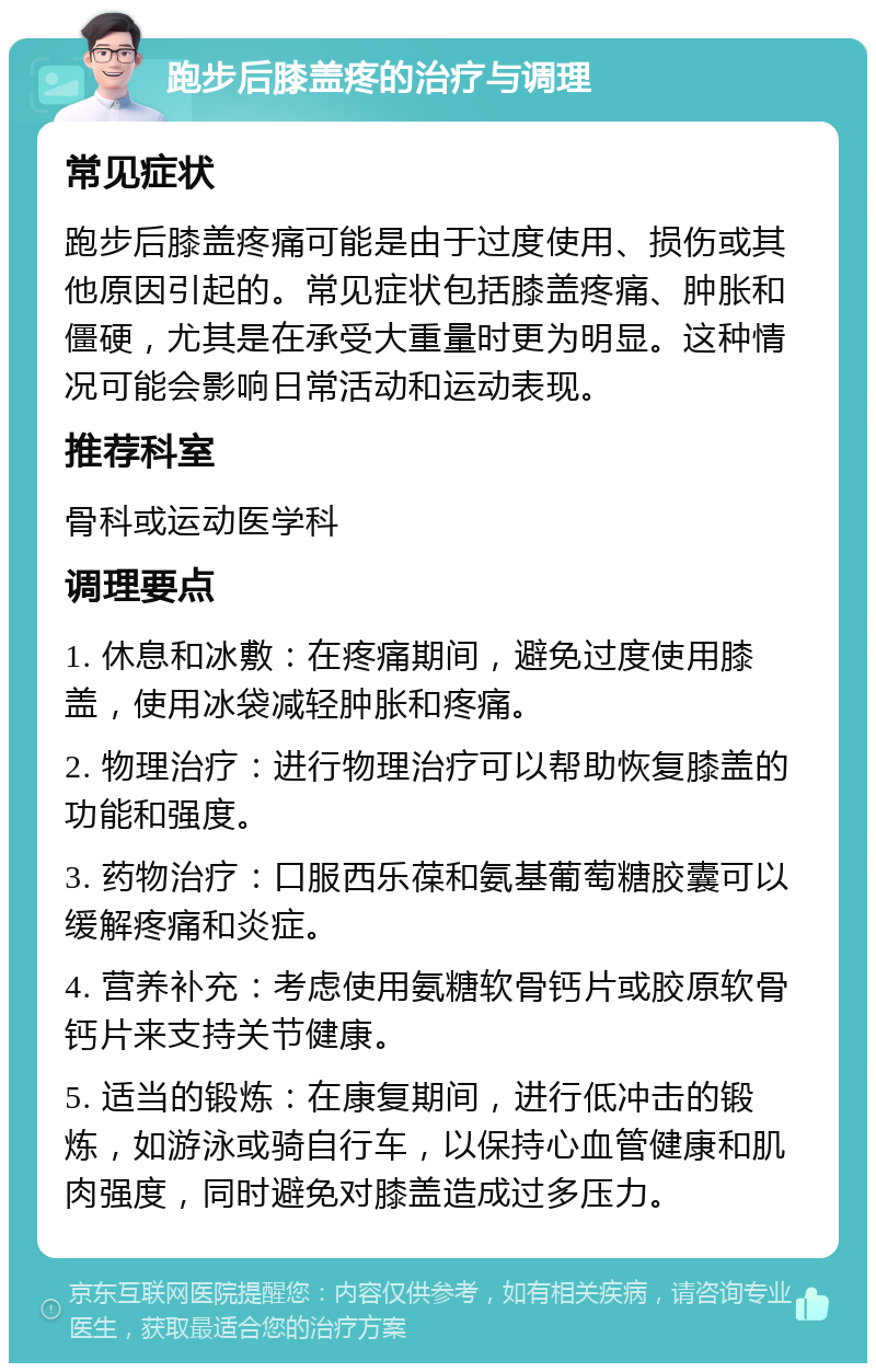 跑步后膝盖疼的治疗与调理 常见症状 跑步后膝盖疼痛可能是由于过度使用、损伤或其他原因引起的。常见症状包括膝盖疼痛、肿胀和僵硬，尤其是在承受大重量时更为明显。这种情况可能会影响日常活动和运动表现。 推荐科室 骨科或运动医学科 调理要点 1. 休息和冰敷：在疼痛期间，避免过度使用膝盖，使用冰袋减轻肿胀和疼痛。 2. 物理治疗：进行物理治疗可以帮助恢复膝盖的功能和强度。 3. 药物治疗：口服西乐葆和氨基葡萄糖胶囊可以缓解疼痛和炎症。 4. 营养补充：考虑使用氨糖软骨钙片或胶原软骨钙片来支持关节健康。 5. 适当的锻炼：在康复期间，进行低冲击的锻炼，如游泳或骑自行车，以保持心血管健康和肌肉强度，同时避免对膝盖造成过多压力。