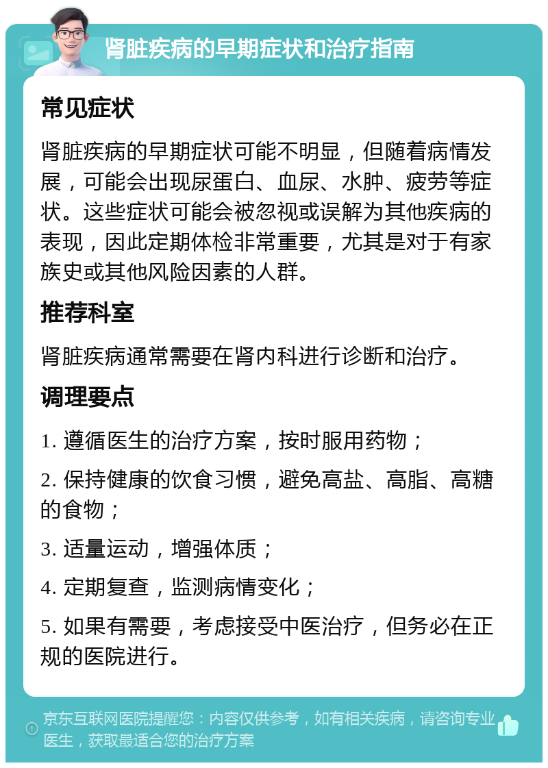 肾脏疾病的早期症状和治疗指南 常见症状 肾脏疾病的早期症状可能不明显，但随着病情发展，可能会出现尿蛋白、血尿、水肿、疲劳等症状。这些症状可能会被忽视或误解为其他疾病的表现，因此定期体检非常重要，尤其是对于有家族史或其他风险因素的人群。 推荐科室 肾脏疾病通常需要在肾内科进行诊断和治疗。 调理要点 1. 遵循医生的治疗方案，按时服用药物； 2. 保持健康的饮食习惯，避免高盐、高脂、高糖的食物； 3. 适量运动，增强体质； 4. 定期复查，监测病情变化； 5. 如果有需要，考虑接受中医治疗，但务必在正规的医院进行。