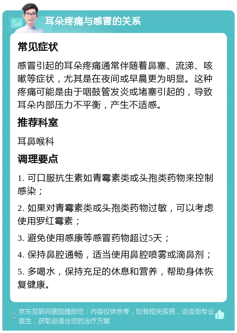 耳朵疼痛与感冒的关系 常见症状 感冒引起的耳朵疼痛通常伴随着鼻塞、流涕、咳嗽等症状，尤其是在夜间或早晨更为明显。这种疼痛可能是由于咽鼓管发炎或堵塞引起的，导致耳朵内部压力不平衡，产生不适感。 推荐科室 耳鼻喉科 调理要点 1. 可口服抗生素如青霉素类或头孢类药物来控制感染； 2. 如果对青霉素类或头孢类药物过敏，可以考虑使用罗红霉素； 3. 避免使用感康等感冒药物超过5天； 4. 保持鼻腔通畅，适当使用鼻腔喷雾或滴鼻剂； 5. 多喝水，保持充足的休息和营养，帮助身体恢复健康。