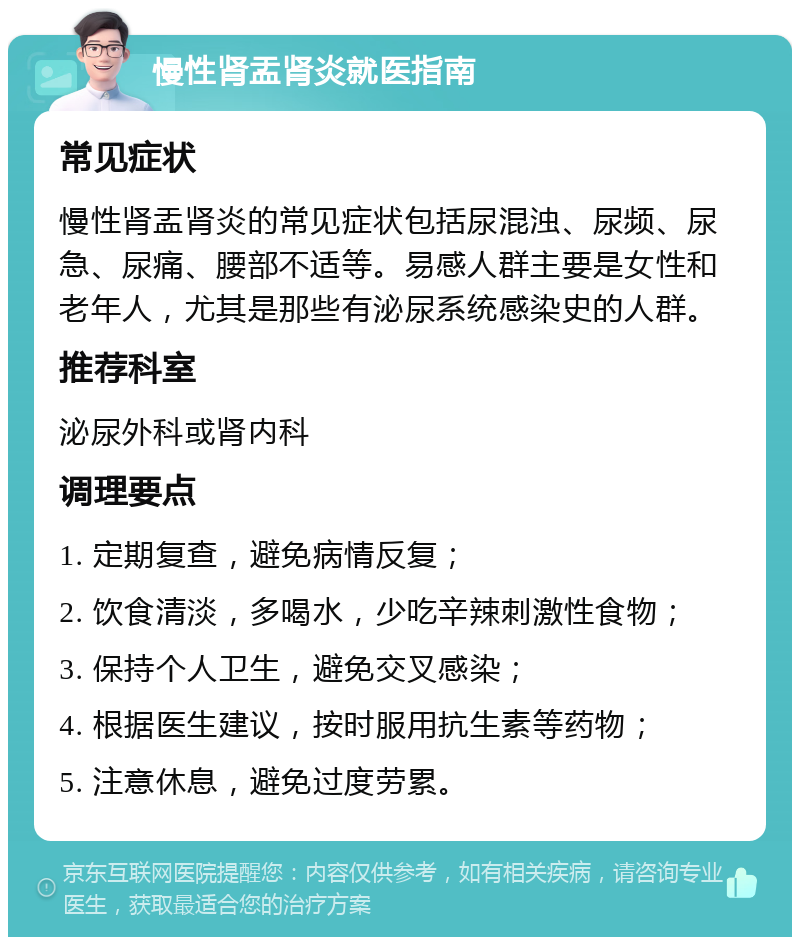 慢性肾盂肾炎就医指南 常见症状 慢性肾盂肾炎的常见症状包括尿混浊、尿频、尿急、尿痛、腰部不适等。易感人群主要是女性和老年人，尤其是那些有泌尿系统感染史的人群。 推荐科室 泌尿外科或肾内科 调理要点 1. 定期复查，避免病情反复； 2. 饮食清淡，多喝水，少吃辛辣刺激性食物； 3. 保持个人卫生，避免交叉感染； 4. 根据医生建议，按时服用抗生素等药物； 5. 注意休息，避免过度劳累。