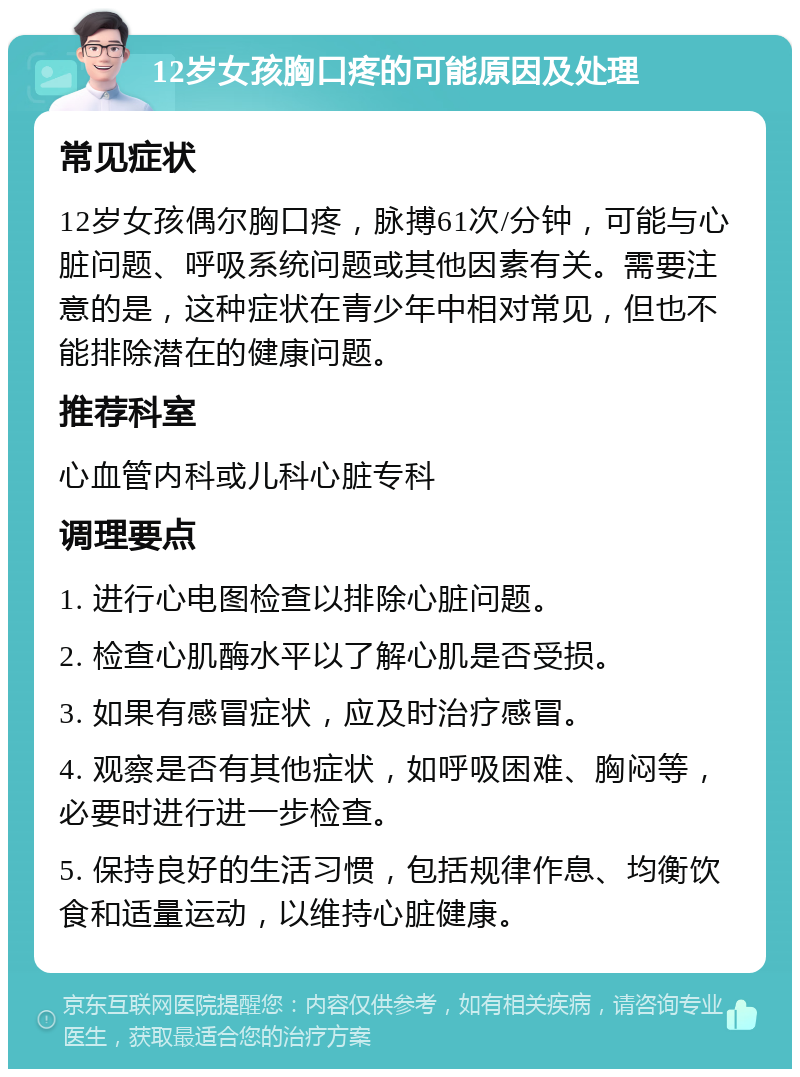 12岁女孩胸口疼的可能原因及处理 常见症状 12岁女孩偶尔胸口疼，脉搏61次/分钟，可能与心脏问题、呼吸系统问题或其他因素有关。需要注意的是，这种症状在青少年中相对常见，但也不能排除潜在的健康问题。 推荐科室 心血管内科或儿科心脏专科 调理要点 1. 进行心电图检查以排除心脏问题。 2. 检查心肌酶水平以了解心肌是否受损。 3. 如果有感冒症状，应及时治疗感冒。 4. 观察是否有其他症状，如呼吸困难、胸闷等，必要时进行进一步检查。 5. 保持良好的生活习惯，包括规律作息、均衡饮食和适量运动，以维持心脏健康。