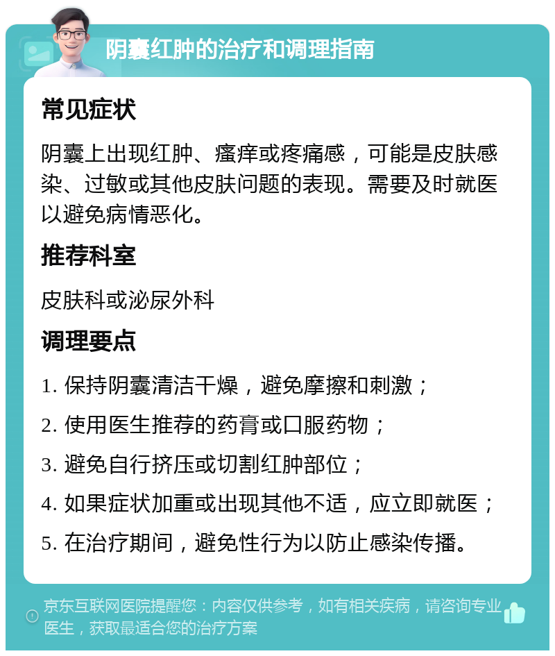 阴囊红肿的治疗和调理指南 常见症状 阴囊上出现红肿、瘙痒或疼痛感，可能是皮肤感染、过敏或其他皮肤问题的表现。需要及时就医以避免病情恶化。 推荐科室 皮肤科或泌尿外科 调理要点 1. 保持阴囊清洁干燥，避免摩擦和刺激； 2. 使用医生推荐的药膏或口服药物； 3. 避免自行挤压或切割红肿部位； 4. 如果症状加重或出现其他不适，应立即就医； 5. 在治疗期间，避免性行为以防止感染传播。