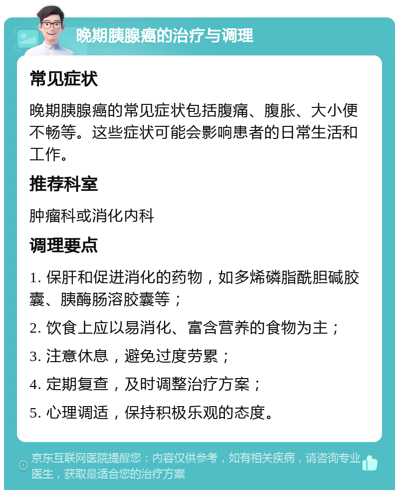 晚期胰腺癌的治疗与调理 常见症状 晚期胰腺癌的常见症状包括腹痛、腹胀、大小便不畅等。这些症状可能会影响患者的日常生活和工作。 推荐科室 肿瘤科或消化内科 调理要点 1. 保肝和促进消化的药物，如多烯磷脂酰胆碱胶囊、胰酶肠溶胶囊等； 2. 饮食上应以易消化、富含营养的食物为主； 3. 注意休息，避免过度劳累； 4. 定期复查，及时调整治疗方案； 5. 心理调适，保持积极乐观的态度。