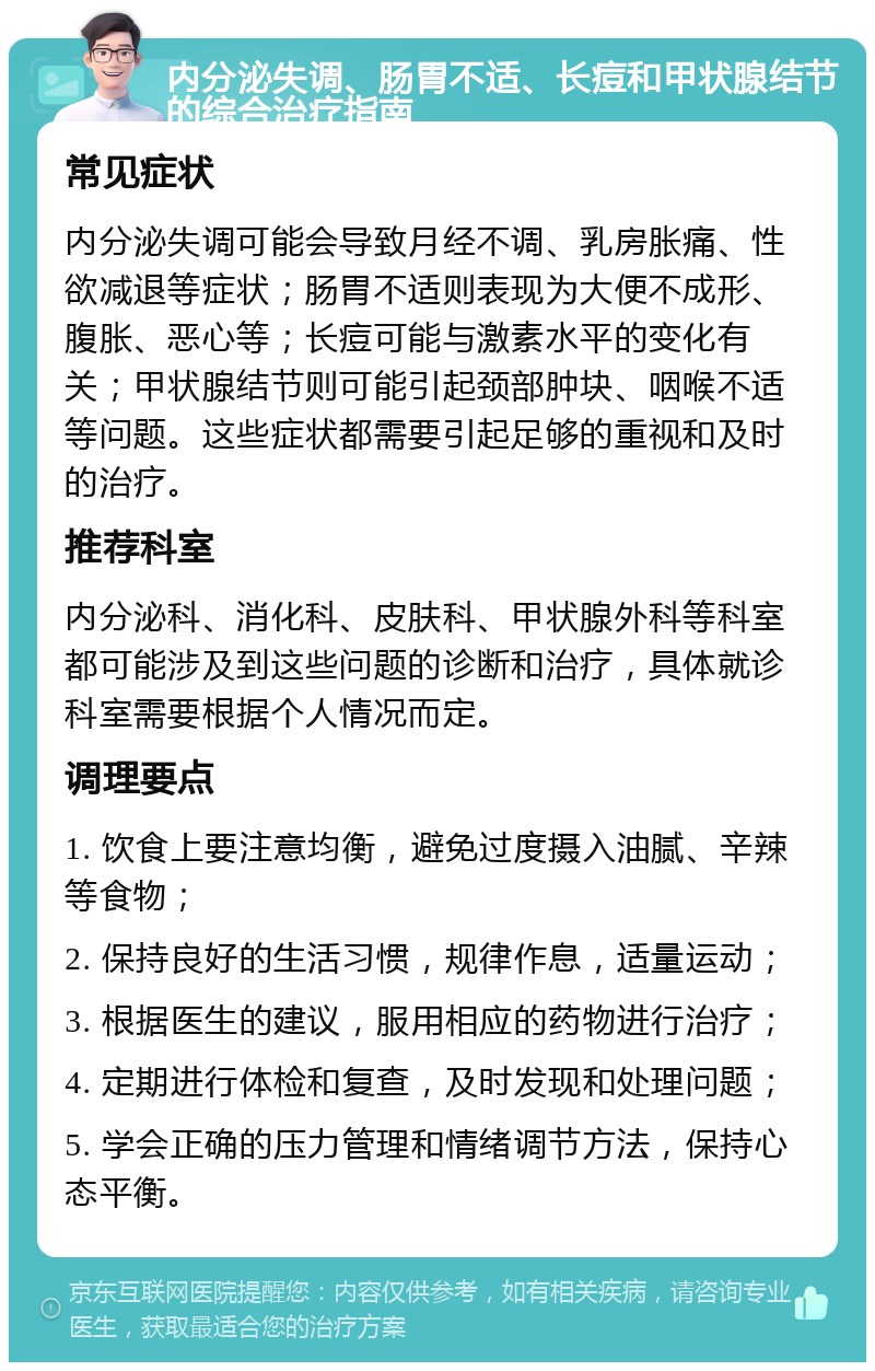 内分泌失调、肠胃不适、长痘和甲状腺结节的综合治疗指南 常见症状 内分泌失调可能会导致月经不调、乳房胀痛、性欲减退等症状；肠胃不适则表现为大便不成形、腹胀、恶心等；长痘可能与激素水平的变化有关；甲状腺结节则可能引起颈部肿块、咽喉不适等问题。这些症状都需要引起足够的重视和及时的治疗。 推荐科室 内分泌科、消化科、皮肤科、甲状腺外科等科室都可能涉及到这些问题的诊断和治疗，具体就诊科室需要根据个人情况而定。 调理要点 1. 饮食上要注意均衡，避免过度摄入油腻、辛辣等食物； 2. 保持良好的生活习惯，规律作息，适量运动； 3. 根据医生的建议，服用相应的药物进行治疗； 4. 定期进行体检和复查，及时发现和处理问题； 5. 学会正确的压力管理和情绪调节方法，保持心态平衡。