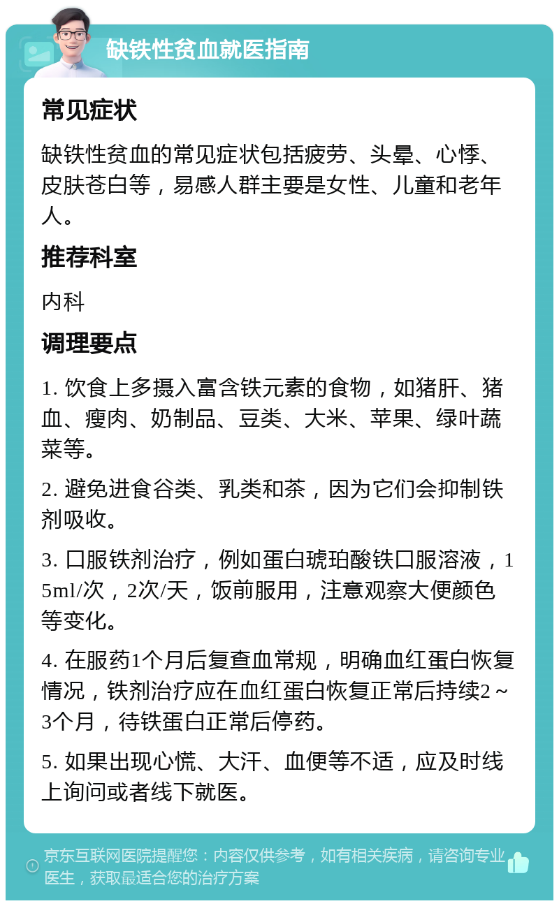 缺铁性贫血就医指南 常见症状 缺铁性贫血的常见症状包括疲劳、头晕、心悸、皮肤苍白等，易感人群主要是女性、儿童和老年人。 推荐科室 内科 调理要点 1. 饮食上多摄入富含铁元素的食物，如猪肝、猪血、瘦肉、奶制品、豆类、大米、苹果、绿叶蔬菜等。 2. 避免进食谷类、乳类和茶，因为它们会抑制铁剂吸收。 3. 口服铁剂治疗，例如蛋白琥珀酸铁口服溶液，15ml/次，2次/天，饭前服用，注意观察大便颜色等变化。 4. 在服药1个月后复查血常规，明确血红蛋白恢复情况，铁剂治疗应在血红蛋白恢复正常后持续2～3个月，待铁蛋白正常后停药。 5. 如果出现心慌、大汗、血便等不适，应及时线上询问或者线下就医。