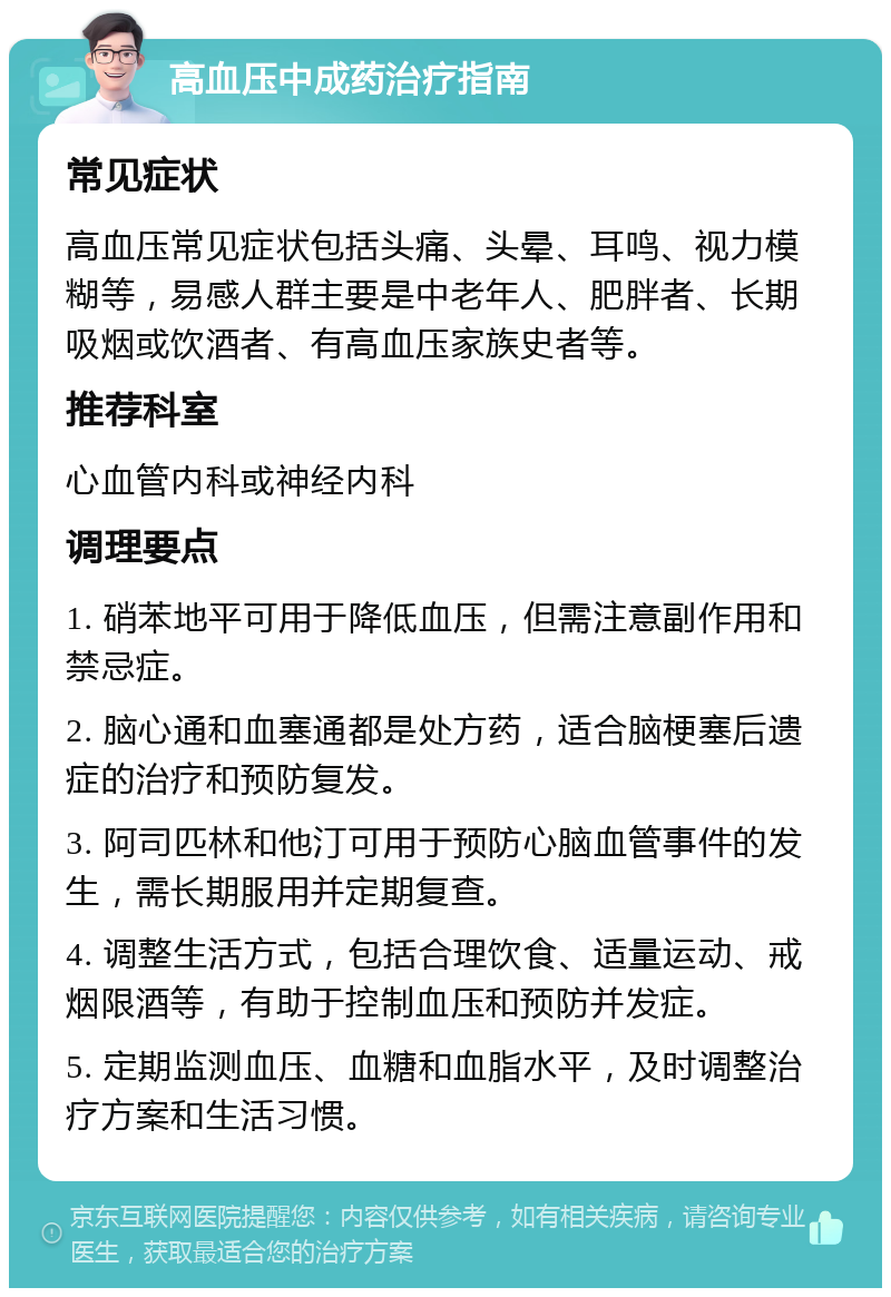 高血压中成药治疗指南 常见症状 高血压常见症状包括头痛、头晕、耳鸣、视力模糊等，易感人群主要是中老年人、肥胖者、长期吸烟或饮酒者、有高血压家族史者等。 推荐科室 心血管内科或神经内科 调理要点 1. 硝苯地平可用于降低血压，但需注意副作用和禁忌症。 2. 脑心通和血塞通都是处方药，适合脑梗塞后遗症的治疗和预防复发。 3. 阿司匹林和他汀可用于预防心脑血管事件的发生，需长期服用并定期复查。 4. 调整生活方式，包括合理饮食、适量运动、戒烟限酒等，有助于控制血压和预防并发症。 5. 定期监测血压、血糖和血脂水平，及时调整治疗方案和生活习惯。