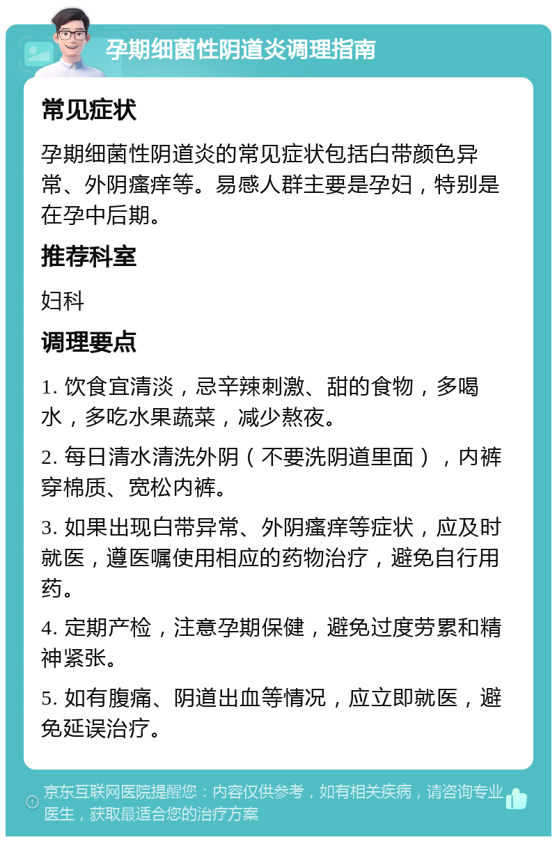 孕期细菌性阴道炎调理指南 常见症状 孕期细菌性阴道炎的常见症状包括白带颜色异常、外阴瘙痒等。易感人群主要是孕妇，特别是在孕中后期。 推荐科室 妇科 调理要点 1. 饮食宜清淡，忌辛辣刺激、甜的食物，多喝水，多吃水果蔬菜，减少熬夜。 2. 每日清水清洗外阴（不要洗阴道里面），内裤穿棉质、宽松内裤。 3. 如果出现白带异常、外阴瘙痒等症状，应及时就医，遵医嘱使用相应的药物治疗，避免自行用药。 4. 定期产检，注意孕期保健，避免过度劳累和精神紧张。 5. 如有腹痛、阴道出血等情况，应立即就医，避免延误治疗。