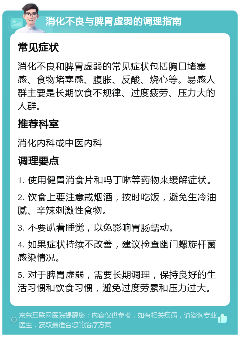 消化不良与脾胃虚弱的调理指南 常见症状 消化不良和脾胃虚弱的常见症状包括胸口堵塞感、食物堵塞感、腹胀、反酸、烧心等。易感人群主要是长期饮食不规律、过度疲劳、压力大的人群。 推荐科室 消化内科或中医内科 调理要点 1. 使用健胃消食片和吗丁啉等药物来缓解症状。 2. 饮食上要注意戒烟酒，按时吃饭，避免生冷油腻、辛辣刺激性食物。 3. 不要趴着睡觉，以免影响胃肠蠕动。 4. 如果症状持续不改善，建议检查幽门螺旋杆菌感染情况。 5. 对于脾胃虚弱，需要长期调理，保持良好的生活习惯和饮食习惯，避免过度劳累和压力过大。