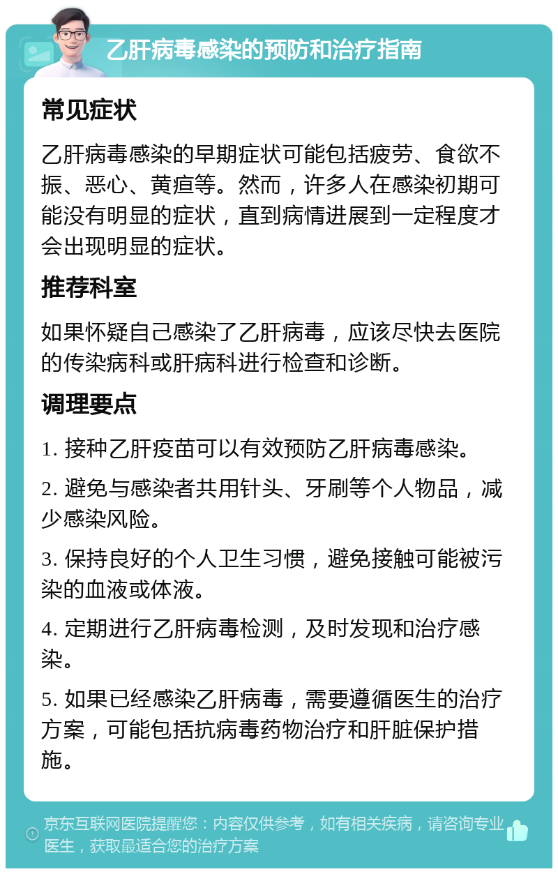 乙肝病毒感染的预防和治疗指南 常见症状 乙肝病毒感染的早期症状可能包括疲劳、食欲不振、恶心、黄疸等。然而，许多人在感染初期可能没有明显的症状，直到病情进展到一定程度才会出现明显的症状。 推荐科室 如果怀疑自己感染了乙肝病毒，应该尽快去医院的传染病科或肝病科进行检查和诊断。 调理要点 1. 接种乙肝疫苗可以有效预防乙肝病毒感染。 2. 避免与感染者共用针头、牙刷等个人物品，减少感染风险。 3. 保持良好的个人卫生习惯，避免接触可能被污染的血液或体液。 4. 定期进行乙肝病毒检测，及时发现和治疗感染。 5. 如果已经感染乙肝病毒，需要遵循医生的治疗方案，可能包括抗病毒药物治疗和肝脏保护措施。