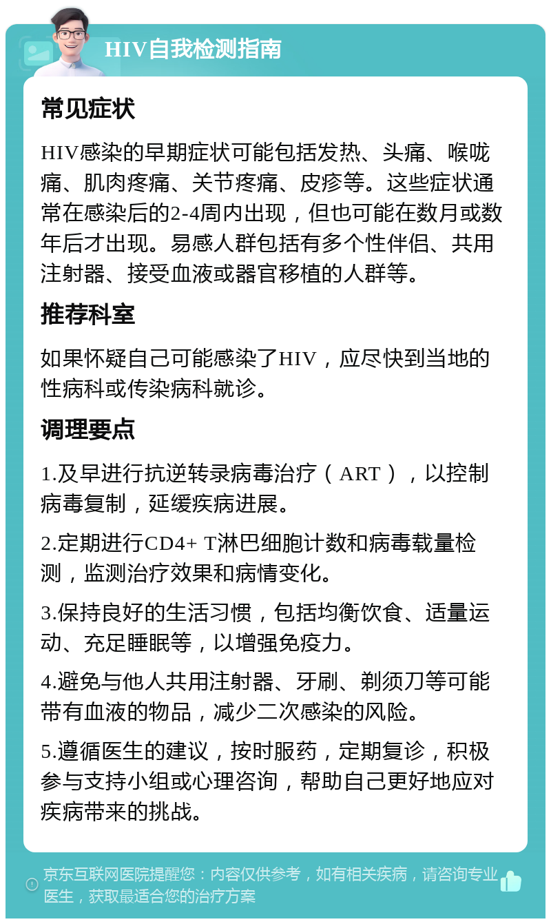 HIV自我检测指南 常见症状 HIV感染的早期症状可能包括发热、头痛、喉咙痛、肌肉疼痛、关节疼痛、皮疹等。这些症状通常在感染后的2-4周内出现，但也可能在数月或数年后才出现。易感人群包括有多个性伴侣、共用注射器、接受血液或器官移植的人群等。 推荐科室 如果怀疑自己可能感染了HIV，应尽快到当地的性病科或传染病科就诊。 调理要点 1.及早进行抗逆转录病毒治疗（ART），以控制病毒复制，延缓疾病进展。 2.定期进行CD4+ T淋巴细胞计数和病毒载量检测，监测治疗效果和病情变化。 3.保持良好的生活习惯，包括均衡饮食、适量运动、充足睡眠等，以增强免疫力。 4.避免与他人共用注射器、牙刷、剃须刀等可能带有血液的物品，减少二次感染的风险。 5.遵循医生的建议，按时服药，定期复诊，积极参与支持小组或心理咨询，帮助自己更好地应对疾病带来的挑战。