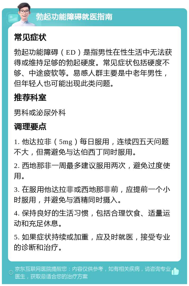 勃起功能障碍就医指南 常见症状 勃起功能障碍（ED）是指男性在性生活中无法获得或维持足够的勃起硬度。常见症状包括硬度不够、中途疲软等。易感人群主要是中老年男性，但年轻人也可能出现此类问题。 推荐科室 男科或泌尿外科 调理要点 1. 他达拉非（5mg）每日服用，连续四五天问题不大，但需避免与达伯西丁同时服用。 2. 西地那非一周最多建议服用两次，避免过度使用。 3. 在服用他达拉非或西地那非前，应提前一个小时服用，并避免与酒精同时摄入。 4. 保持良好的生活习惯，包括合理饮食、适量运动和充足休息。 5. 如果症状持续或加重，应及时就医，接受专业的诊断和治疗。