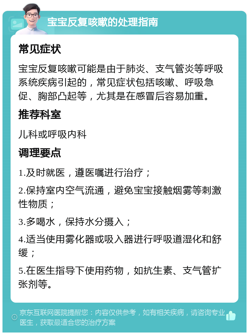 宝宝反复咳嗽的处理指南 常见症状 宝宝反复咳嗽可能是由于肺炎、支气管炎等呼吸系统疾病引起的，常见症状包括咳嗽、呼吸急促、胸部凸起等，尤其是在感冒后容易加重。 推荐科室 儿科或呼吸内科 调理要点 1.及时就医，遵医嘱进行治疗； 2.保持室内空气流通，避免宝宝接触烟雾等刺激性物质； 3.多喝水，保持水分摄入； 4.适当使用雾化器或吸入器进行呼吸道湿化和舒缓； 5.在医生指导下使用药物，如抗生素、支气管扩张剂等。