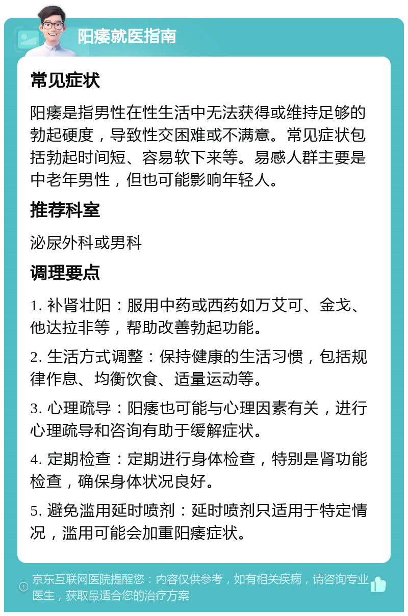 阳痿就医指南 常见症状 阳痿是指男性在性生活中无法获得或维持足够的勃起硬度，导致性交困难或不满意。常见症状包括勃起时间短、容易软下来等。易感人群主要是中老年男性，但也可能影响年轻人。 推荐科室 泌尿外科或男科 调理要点 1. 补肾壮阳：服用中药或西药如万艾可、金戈、他达拉非等，帮助改善勃起功能。 2. 生活方式调整：保持健康的生活习惯，包括规律作息、均衡饮食、适量运动等。 3. 心理疏导：阳痿也可能与心理因素有关，进行心理疏导和咨询有助于缓解症状。 4. 定期检查：定期进行身体检查，特别是肾功能检查，确保身体状况良好。 5. 避免滥用延时喷剂：延时喷剂只适用于特定情况，滥用可能会加重阳痿症状。