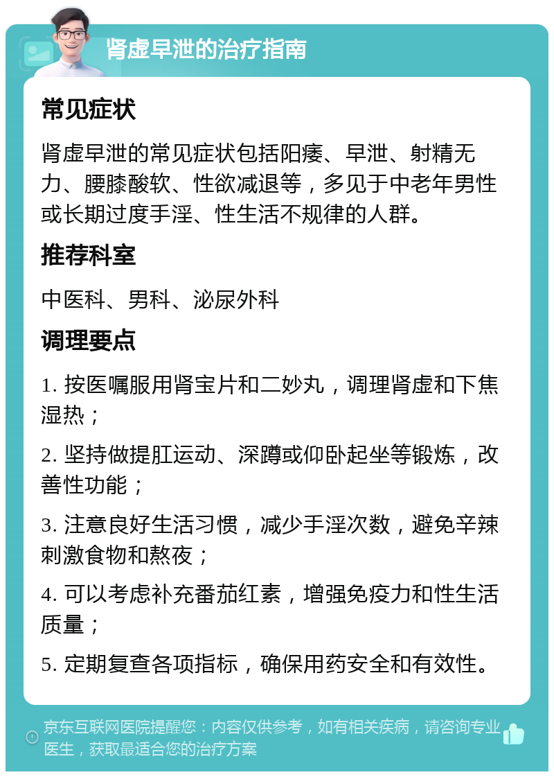 肾虚早泄的治疗指南 常见症状 肾虚早泄的常见症状包括阳痿、早泄、射精无力、腰膝酸软、性欲减退等，多见于中老年男性或长期过度手淫、性生活不规律的人群。 推荐科室 中医科、男科、泌尿外科 调理要点 1. 按医嘱服用肾宝片和二妙丸，调理肾虚和下焦湿热； 2. 坚持做提肛运动、深蹲或仰卧起坐等锻炼，改善性功能； 3. 注意良好生活习惯，减少手淫次数，避免辛辣刺激食物和熬夜； 4. 可以考虑补充番茄红素，增强免疫力和性生活质量； 5. 定期复查各项指标，确保用药安全和有效性。