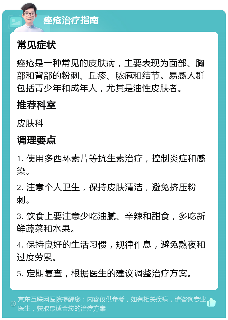 痤疮治疗指南 常见症状 痤疮是一种常见的皮肤病，主要表现为面部、胸部和背部的粉刺、丘疹、脓疱和结节。易感人群包括青少年和成年人，尤其是油性皮肤者。 推荐科室 皮肤科 调理要点 1. 使用多西环素片等抗生素治疗，控制炎症和感染。 2. 注意个人卫生，保持皮肤清洁，避免挤压粉刺。 3. 饮食上要注意少吃油腻、辛辣和甜食，多吃新鲜蔬菜和水果。 4. 保持良好的生活习惯，规律作息，避免熬夜和过度劳累。 5. 定期复查，根据医生的建议调整治疗方案。