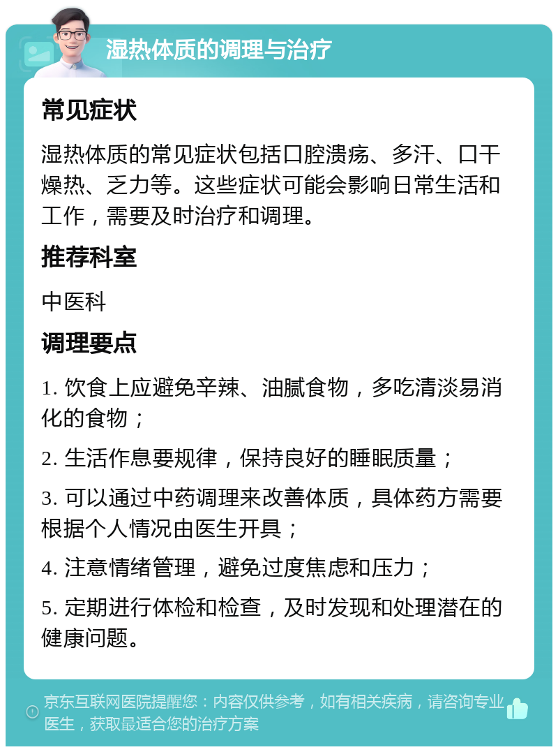 湿热体质的调理与治疗 常见症状 湿热体质的常见症状包括口腔溃疡、多汗、口干燥热、乏力等。这些症状可能会影响日常生活和工作，需要及时治疗和调理。 推荐科室 中医科 调理要点 1. 饮食上应避免辛辣、油腻食物，多吃清淡易消化的食物； 2. 生活作息要规律，保持良好的睡眠质量； 3. 可以通过中药调理来改善体质，具体药方需要根据个人情况由医生开具； 4. 注意情绪管理，避免过度焦虑和压力； 5. 定期进行体检和检查，及时发现和处理潜在的健康问题。