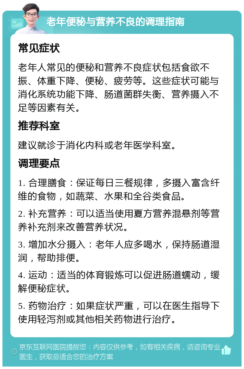 老年便秘与营养不良的调理指南 常见症状 老年人常见的便秘和营养不良症状包括食欲不振、体重下降、便秘、疲劳等。这些症状可能与消化系统功能下降、肠道菌群失衡、营养摄入不足等因素有关。 推荐科室 建议就诊于消化内科或老年医学科室。 调理要点 1. 合理膳食：保证每日三餐规律，多摄入富含纤维的食物，如蔬菜、水果和全谷类食品。 2. 补充营养：可以适当使用夏方营养混悬剂等营养补充剂来改善营养状况。 3. 增加水分摄入：老年人应多喝水，保持肠道湿润，帮助排便。 4. 运动：适当的体育锻炼可以促进肠道蠕动，缓解便秘症状。 5. 药物治疗：如果症状严重，可以在医生指导下使用轻泻剂或其他相关药物进行治疗。