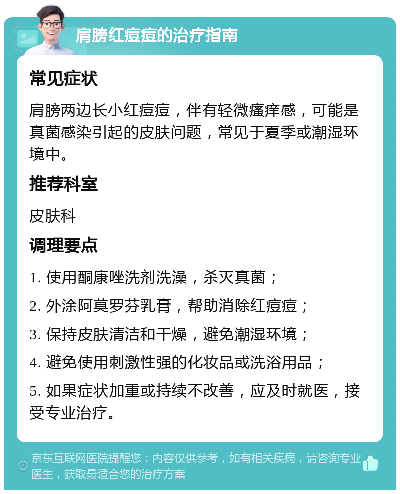 肩膀红痘痘的治疗指南 常见症状 肩膀两边长小红痘痘，伴有轻微瘙痒感，可能是真菌感染引起的皮肤问题，常见于夏季或潮湿环境中。 推荐科室 皮肤科 调理要点 1. 使用酮康唑洗剂洗澡，杀灭真菌； 2. 外涂阿莫罗芬乳膏，帮助消除红痘痘； 3. 保持皮肤清洁和干燥，避免潮湿环境； 4. 避免使用刺激性强的化妆品或洗浴用品； 5. 如果症状加重或持续不改善，应及时就医，接受专业治疗。