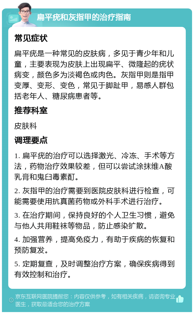 扁平疣和灰指甲的治疗指南 常见症状 扁平疣是一种常见的皮肤病，多见于青少年和儿童，主要表现为皮肤上出现扁平、微隆起的疣状病变，颜色多为淡褐色或肉色。灰指甲则是指甲变厚、变形、变色，常见于脚趾甲，易感人群包括老年人、糖尿病患者等。 推荐科室 皮肤科 调理要点 1. 扁平疣的治疗可以选择激光、冷冻、手术等方法，药物治疗效果较差，但可以尝试涂抹维A酸乳膏和鬼臼毒素酊。 2. 灰指甲的治疗需要到医院皮肤科进行检查，可能需要使用抗真菌药物或外科手术进行治疗。 3. 在治疗期间，保持良好的个人卫生习惯，避免与他人共用鞋袜等物品，防止感染扩散。 4. 加强营养，提高免疫力，有助于疾病的恢复和预防复发。 5. 定期复查，及时调整治疗方案，确保疾病得到有效控制和治疗。