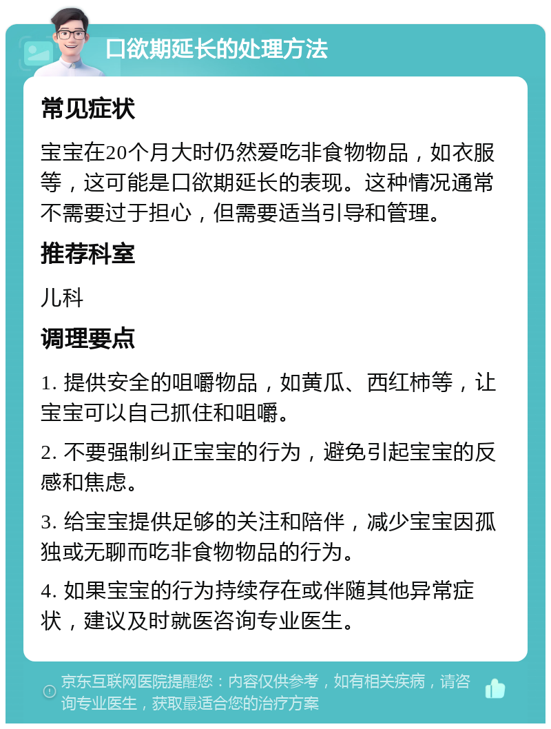 口欲期延长的处理方法 常见症状 宝宝在20个月大时仍然爱吃非食物物品，如衣服等，这可能是口欲期延长的表现。这种情况通常不需要过于担心，但需要适当引导和管理。 推荐科室 儿科 调理要点 1. 提供安全的咀嚼物品，如黄瓜、西红柿等，让宝宝可以自己抓住和咀嚼。 2. 不要强制纠正宝宝的行为，避免引起宝宝的反感和焦虑。 3. 给宝宝提供足够的关注和陪伴，减少宝宝因孤独或无聊而吃非食物物品的行为。 4. 如果宝宝的行为持续存在或伴随其他异常症状，建议及时就医咨询专业医生。