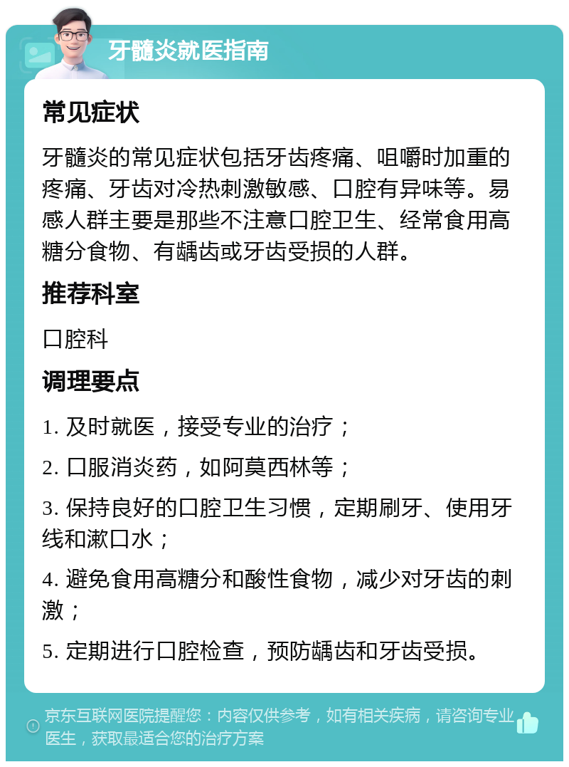 牙髓炎就医指南 常见症状 牙髓炎的常见症状包括牙齿疼痛、咀嚼时加重的疼痛、牙齿对冷热刺激敏感、口腔有异味等。易感人群主要是那些不注意口腔卫生、经常食用高糖分食物、有龋齿或牙齿受损的人群。 推荐科室 口腔科 调理要点 1. 及时就医，接受专业的治疗； 2. 口服消炎药，如阿莫西林等； 3. 保持良好的口腔卫生习惯，定期刷牙、使用牙线和漱口水； 4. 避免食用高糖分和酸性食物，减少对牙齿的刺激； 5. 定期进行口腔检查，预防龋齿和牙齿受损。