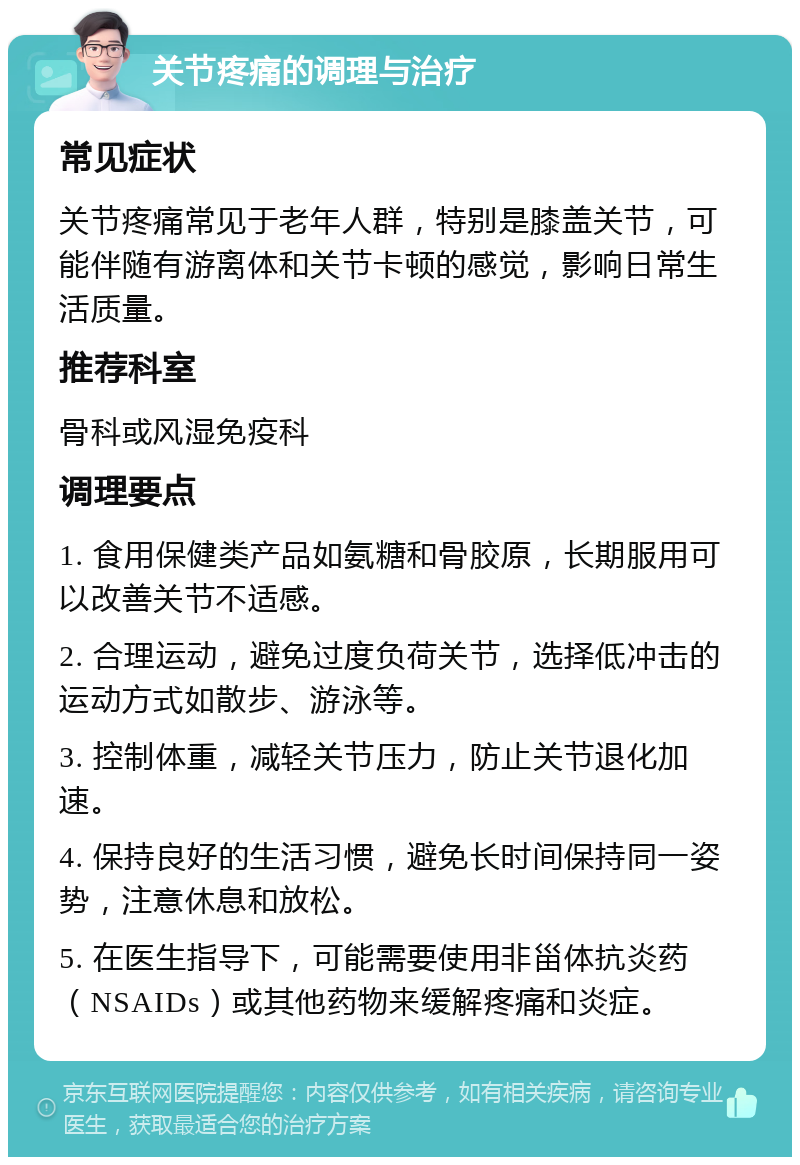 关节疼痛的调理与治疗 常见症状 关节疼痛常见于老年人群，特别是膝盖关节，可能伴随有游离体和关节卡顿的感觉，影响日常生活质量。 推荐科室 骨科或风湿免疫科 调理要点 1. 食用保健类产品如氨糖和骨胶原，长期服用可以改善关节不适感。 2. 合理运动，避免过度负荷关节，选择低冲击的运动方式如散步、游泳等。 3. 控制体重，减轻关节压力，防止关节退化加速。 4. 保持良好的生活习惯，避免长时间保持同一姿势，注意休息和放松。 5. 在医生指导下，可能需要使用非甾体抗炎药（NSAIDs）或其他药物来缓解疼痛和炎症。