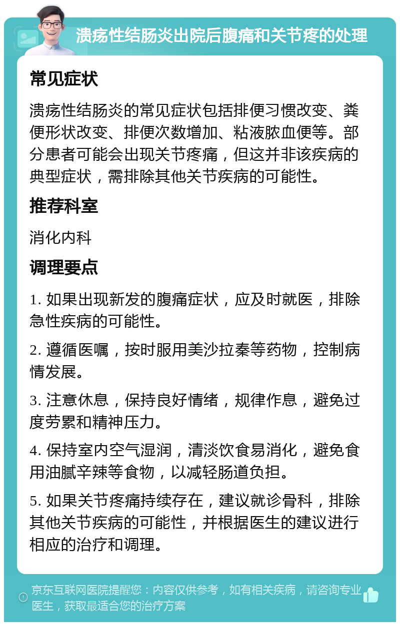 溃疡性结肠炎出院后腹痛和关节疼的处理 常见症状 溃疡性结肠炎的常见症状包括排便习惯改变、粪便形状改变、排便次数增加、粘液脓血便等。部分患者可能会出现关节疼痛，但这并非该疾病的典型症状，需排除其他关节疾病的可能性。 推荐科室 消化内科 调理要点 1. 如果出现新发的腹痛症状，应及时就医，排除急性疾病的可能性。 2. 遵循医嘱，按时服用美沙拉秦等药物，控制病情发展。 3. 注意休息，保持良好情绪，规律作息，避免过度劳累和精神压力。 4. 保持室内空气湿润，清淡饮食易消化，避免食用油腻辛辣等食物，以减轻肠道负担。 5. 如果关节疼痛持续存在，建议就诊骨科，排除其他关节疾病的可能性，并根据医生的建议进行相应的治疗和调理。