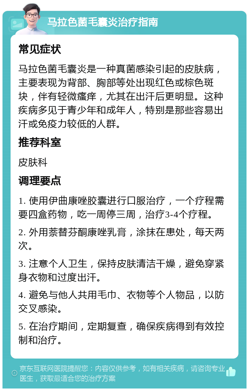 马拉色菌毛囊炎治疗指南 常见症状 马拉色菌毛囊炎是一种真菌感染引起的皮肤病，主要表现为背部、胸部等处出现红色或棕色斑块，伴有轻微瘙痒，尤其在出汗后更明显。这种疾病多见于青少年和成年人，特别是那些容易出汗或免疫力较低的人群。 推荐科室 皮肤科 调理要点 1. 使用伊曲康唑胶囊进行口服治疗，一个疗程需要四盒药物，吃一周停三周，治疗3-4个疗程。 2. 外用萘替芬酮康唑乳膏，涂抹在患处，每天两次。 3. 注意个人卫生，保持皮肤清洁干燥，避免穿紧身衣物和过度出汗。 4. 避免与他人共用毛巾、衣物等个人物品，以防交叉感染。 5. 在治疗期间，定期复查，确保疾病得到有效控制和治疗。