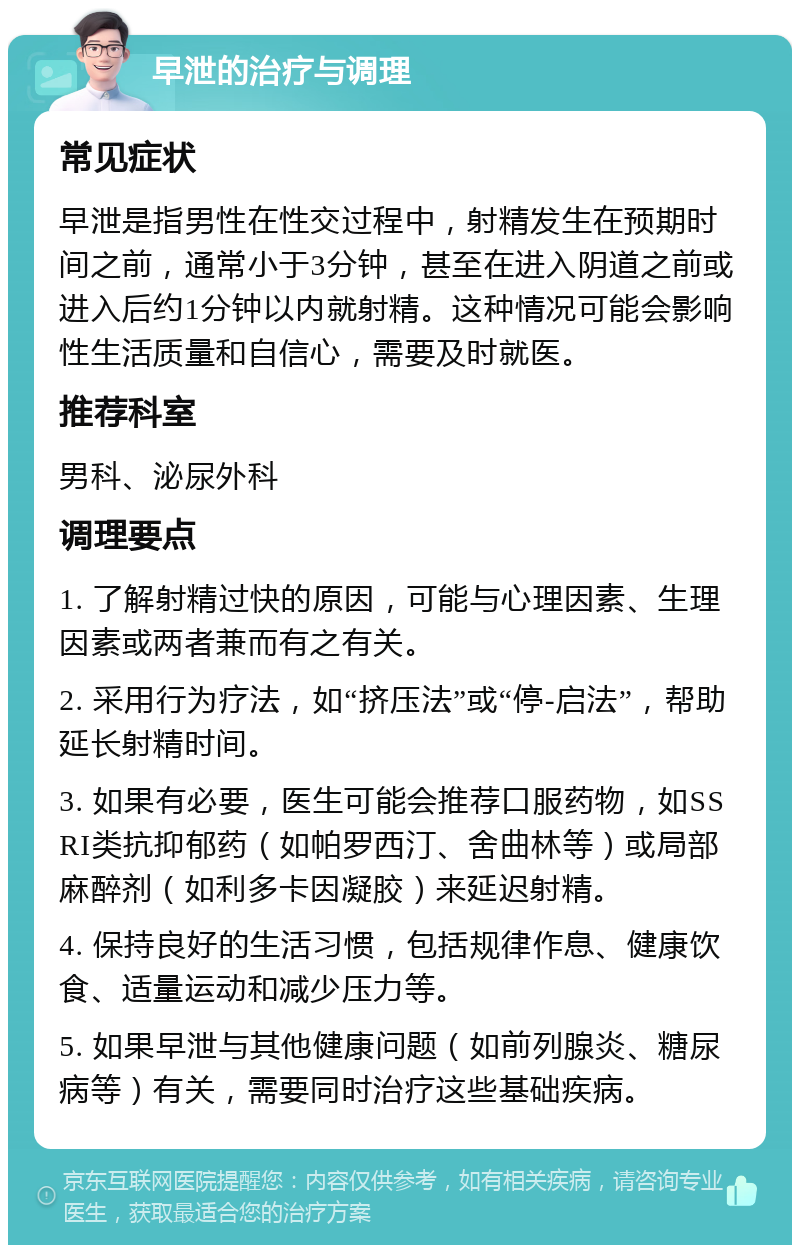 早泄的治疗与调理 常见症状 早泄是指男性在性交过程中，射精发生在预期时间之前，通常小于3分钟，甚至在进入阴道之前或进入后约1分钟以内就射精。这种情况可能会影响性生活质量和自信心，需要及时就医。 推荐科室 男科、泌尿外科 调理要点 1. 了解射精过快的原因，可能与心理因素、生理因素或两者兼而有之有关。 2. 采用行为疗法，如“挤压法”或“停-启法”，帮助延长射精时间。 3. 如果有必要，医生可能会推荐口服药物，如SSRI类抗抑郁药（如帕罗西汀、舍曲林等）或局部麻醉剂（如利多卡因凝胶）来延迟射精。 4. 保持良好的生活习惯，包括规律作息、健康饮食、适量运动和减少压力等。 5. 如果早泄与其他健康问题（如前列腺炎、糖尿病等）有关，需要同时治疗这些基础疾病。