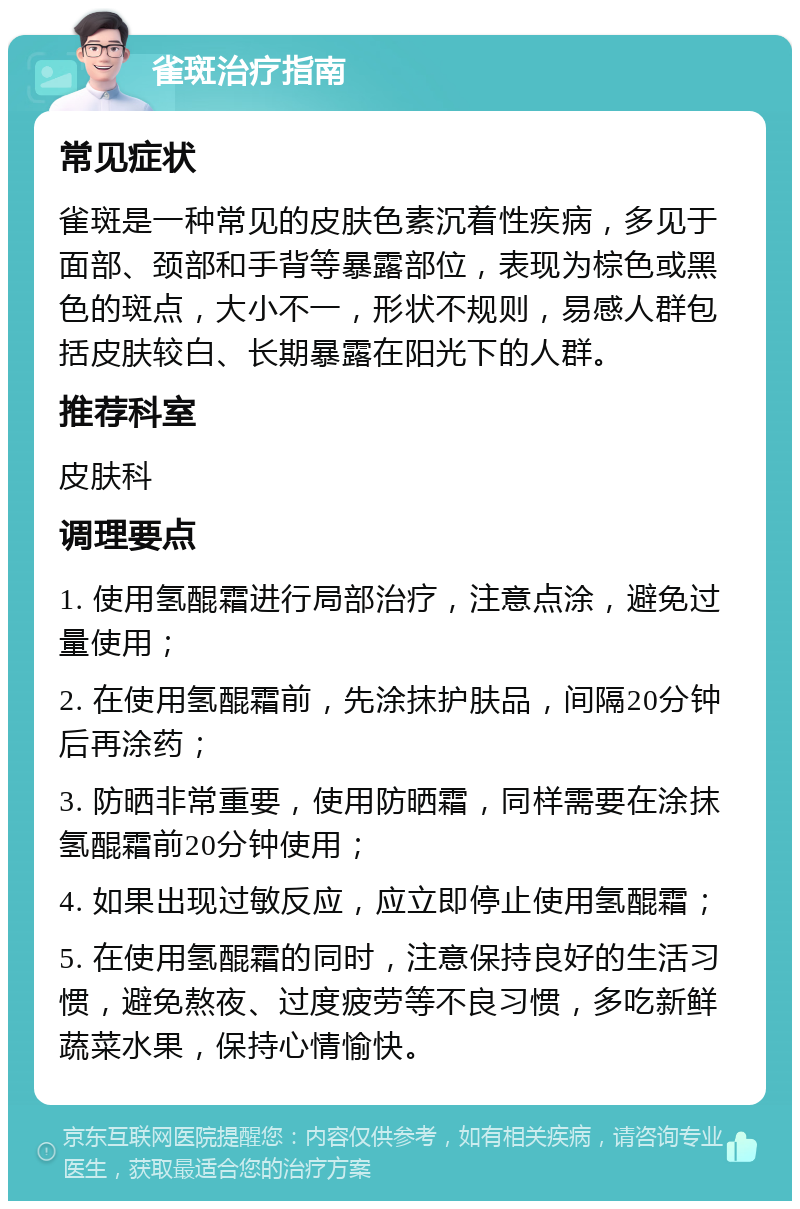 雀斑治疗指南 常见症状 雀斑是一种常见的皮肤色素沉着性疾病，多见于面部、颈部和手背等暴露部位，表现为棕色或黑色的斑点，大小不一，形状不规则，易感人群包括皮肤较白、长期暴露在阳光下的人群。 推荐科室 皮肤科 调理要点 1. 使用氢醌霜进行局部治疗，注意点涂，避免过量使用； 2. 在使用氢醌霜前，先涂抹护肤品，间隔20分钟后再涂药； 3. 防晒非常重要，使用防晒霜，同样需要在涂抹氢醌霜前20分钟使用； 4. 如果出现过敏反应，应立即停止使用氢醌霜； 5. 在使用氢醌霜的同时，注意保持良好的生活习惯，避免熬夜、过度疲劳等不良习惯，多吃新鲜蔬菜水果，保持心情愉快。