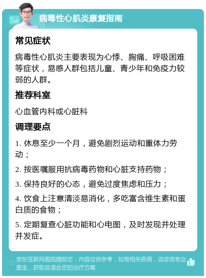 病毒性心肌炎康复指南 常见症状 病毒性心肌炎主要表现为心悸、胸痛、呼吸困难等症状，易感人群包括儿童、青少年和免疫力较弱的人群。 推荐科室 心血管内科或心脏科 调理要点 1. 休息至少一个月，避免剧烈运动和重体力劳动； 2. 按医嘱服用抗病毒药物和心脏支持药物； 3. 保持良好的心态，避免过度焦虑和压力； 4. 饮食上注意清淡易消化，多吃富含维生素和蛋白质的食物； 5. 定期复查心脏功能和心电图，及时发现并处理并发症。