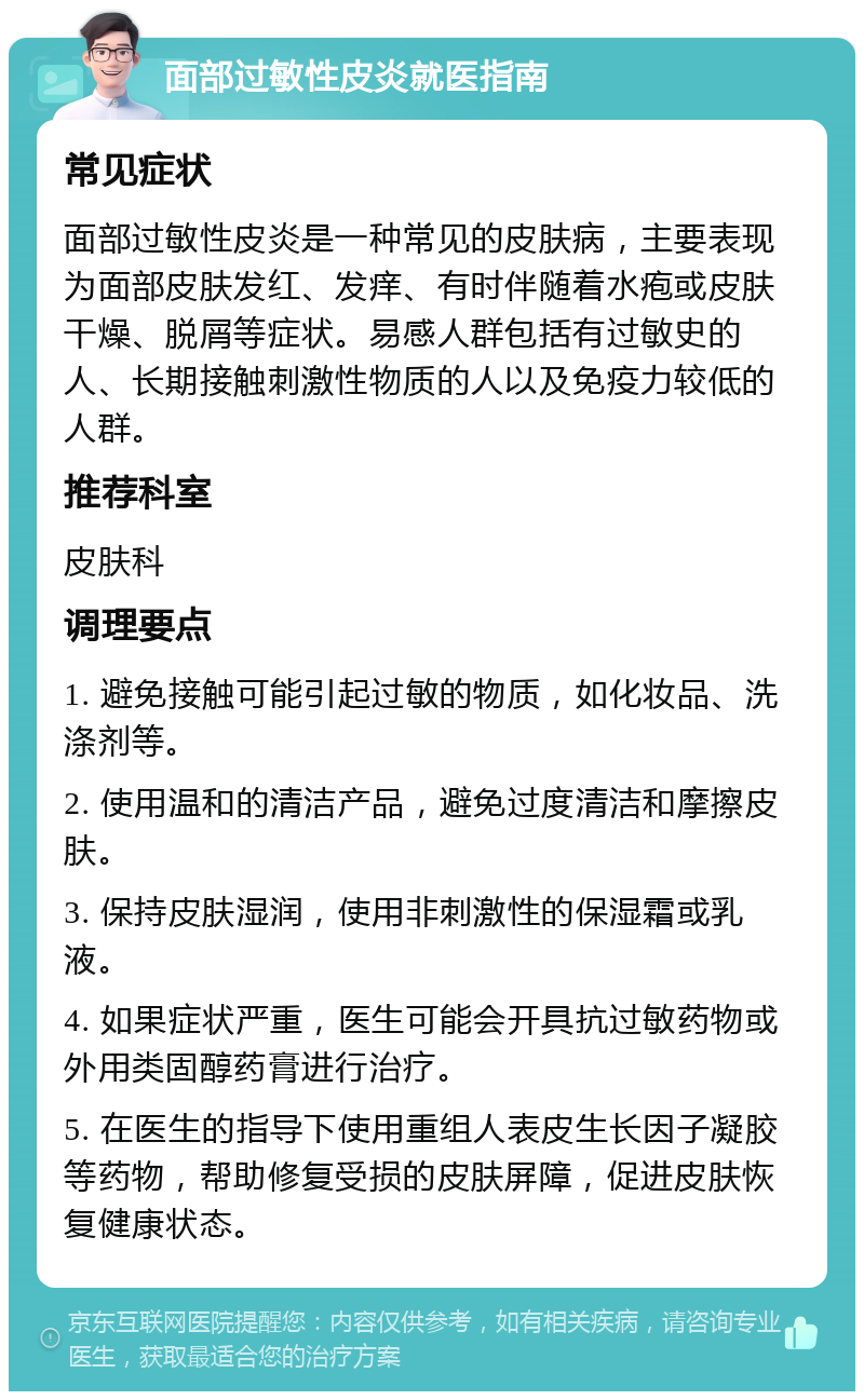 面部过敏性皮炎就医指南 常见症状 面部过敏性皮炎是一种常见的皮肤病，主要表现为面部皮肤发红、发痒、有时伴随着水疱或皮肤干燥、脱屑等症状。易感人群包括有过敏史的人、长期接触刺激性物质的人以及免疫力较低的人群。 推荐科室 皮肤科 调理要点 1. 避免接触可能引起过敏的物质，如化妆品、洗涤剂等。 2. 使用温和的清洁产品，避免过度清洁和摩擦皮肤。 3. 保持皮肤湿润，使用非刺激性的保湿霜或乳液。 4. 如果症状严重，医生可能会开具抗过敏药物或外用类固醇药膏进行治疗。 5. 在医生的指导下使用重组人表皮生长因子凝胶等药物，帮助修复受损的皮肤屏障，促进皮肤恢复健康状态。