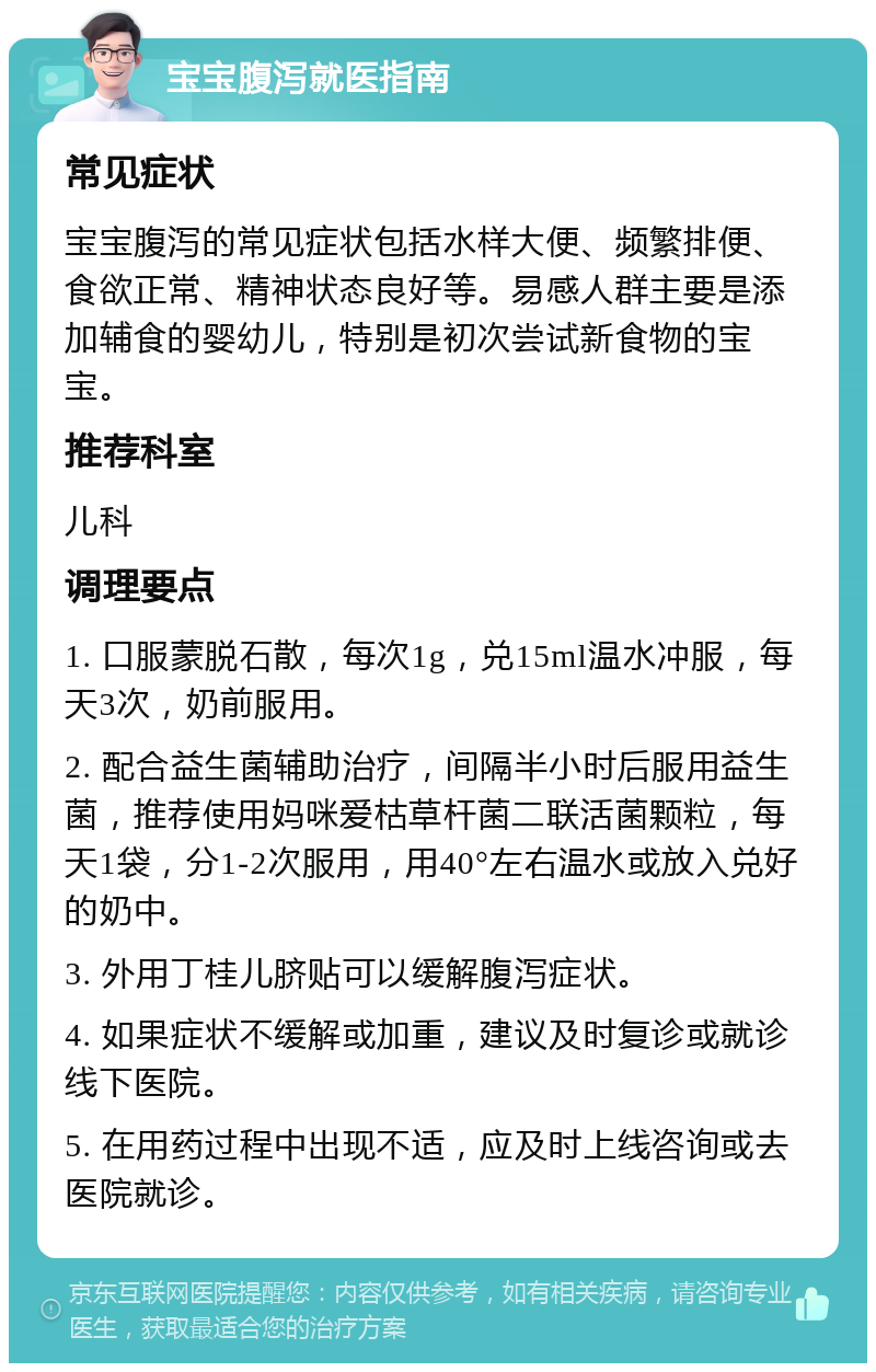 宝宝腹泻就医指南 常见症状 宝宝腹泻的常见症状包括水样大便、频繁排便、食欲正常、精神状态良好等。易感人群主要是添加辅食的婴幼儿，特别是初次尝试新食物的宝宝。 推荐科室 儿科 调理要点 1. 口服蒙脱石散，每次1g，兑15ml温水冲服，每天3次，奶前服用。 2. 配合益生菌辅助治疗，间隔半小时后服用益生菌，推荐使用妈咪爱枯草杆菌二联活菌颗粒，每天1袋，分1-2次服用，用40°左右温水或放入兑好的奶中。 3. 外用丁桂儿脐贴可以缓解腹泻症状。 4. 如果症状不缓解或加重，建议及时复诊或就诊线下医院。 5. 在用药过程中出现不适，应及时上线咨询或去医院就诊。