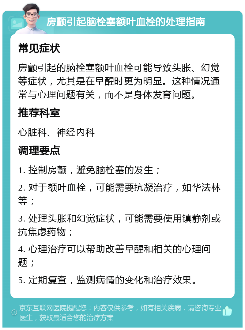 房颤引起脑栓塞额叶血栓的处理指南 常见症状 房颤引起的脑栓塞额叶血栓可能导致头胀、幻觉等症状，尤其是在早醒时更为明显。这种情况通常与心理问题有关，而不是身体发育问题。 推荐科室 心脏科、神经内科 调理要点 1. 控制房颤，避免脑栓塞的发生； 2. 对于额叶血栓，可能需要抗凝治疗，如华法林等； 3. 处理头胀和幻觉症状，可能需要使用镇静剂或抗焦虑药物； 4. 心理治疗可以帮助改善早醒和相关的心理问题； 5. 定期复查，监测病情的变化和治疗效果。