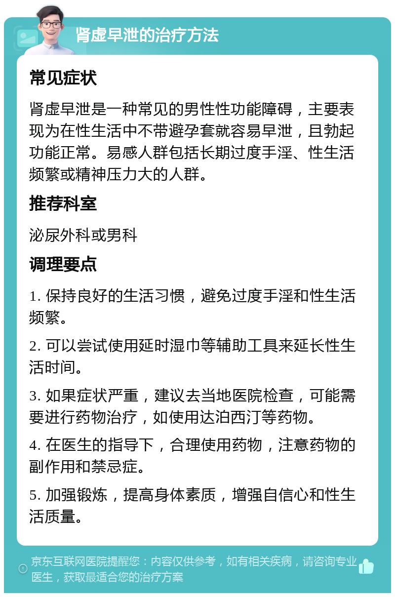 肾虚早泄的治疗方法 常见症状 肾虚早泄是一种常见的男性性功能障碍，主要表现为在性生活中不带避孕套就容易早泄，且勃起功能正常。易感人群包括长期过度手淫、性生活频繁或精神压力大的人群。 推荐科室 泌尿外科或男科 调理要点 1. 保持良好的生活习惯，避免过度手淫和性生活频繁。 2. 可以尝试使用延时湿巾等辅助工具来延长性生活时间。 3. 如果症状严重，建议去当地医院检查，可能需要进行药物治疗，如使用达泊西汀等药物。 4. 在医生的指导下，合理使用药物，注意药物的副作用和禁忌症。 5. 加强锻炼，提高身体素质，增强自信心和性生活质量。