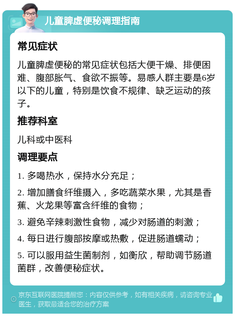 儿童脾虚便秘调理指南 常见症状 儿童脾虚便秘的常见症状包括大便干燥、排便困难、腹部胀气、食欲不振等。易感人群主要是6岁以下的儿童，特别是饮食不规律、缺乏运动的孩子。 推荐科室 儿科或中医科 调理要点 1. 多喝热水，保持水分充足； 2. 增加膳食纤维摄入，多吃蔬菜水果，尤其是香蕉、火龙果等富含纤维的食物； 3. 避免辛辣刺激性食物，减少对肠道的刺激； 4. 每日进行腹部按摩或热敷，促进肠道蠕动； 5. 可以服用益生菌制剂，如衡欣，帮助调节肠道菌群，改善便秘症状。