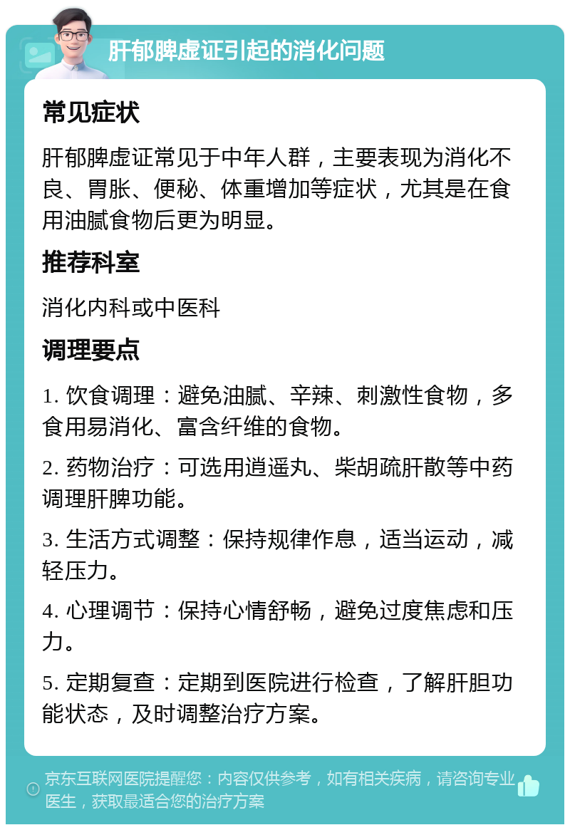 肝郁脾虚证引起的消化问题 常见症状 肝郁脾虚证常见于中年人群，主要表现为消化不良、胃胀、便秘、体重增加等症状，尤其是在食用油腻食物后更为明显。 推荐科室 消化内科或中医科 调理要点 1. 饮食调理：避免油腻、辛辣、刺激性食物，多食用易消化、富含纤维的食物。 2. 药物治疗：可选用逍遥丸、柴胡疏肝散等中药调理肝脾功能。 3. 生活方式调整：保持规律作息，适当运动，减轻压力。 4. 心理调节：保持心情舒畅，避免过度焦虑和压力。 5. 定期复查：定期到医院进行检查，了解肝胆功能状态，及时调整治疗方案。