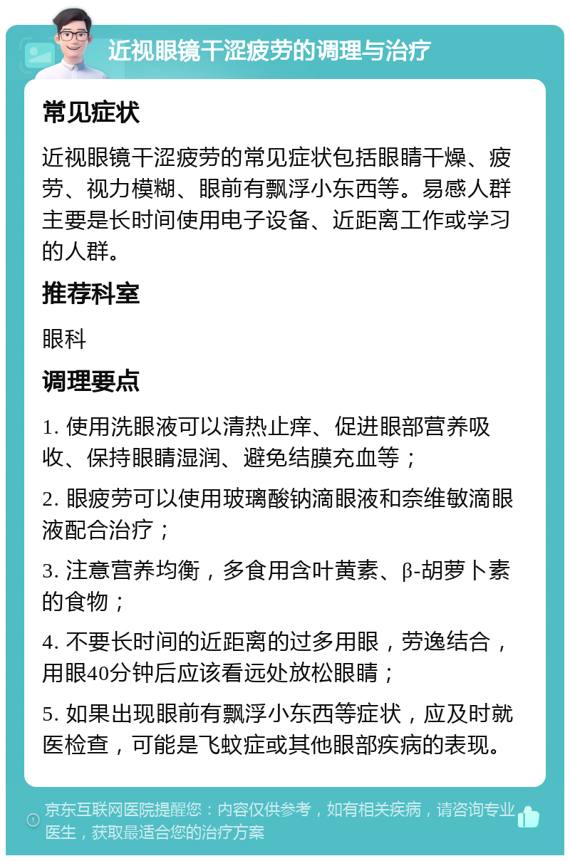 近视眼镜干涩疲劳的调理与治疗 常见症状 近视眼镜干涩疲劳的常见症状包括眼睛干燥、疲劳、视力模糊、眼前有飘浮小东西等。易感人群主要是长时间使用电子设备、近距离工作或学习的人群。 推荐科室 眼科 调理要点 1. 使用洗眼液可以清热止痒、促进眼部营养吸收、保持眼睛湿润、避免结膜充血等； 2. 眼疲劳可以使用玻璃酸钠滴眼液和奈维敏滴眼液配合治疗； 3. 注意营养均衡，多食用含叶黄素、β-胡萝卜素的食物； 4. 不要长时间的近距离的过多用眼，劳逸结合，用眼40分钟后应该看远处放松眼睛； 5. 如果出现眼前有飘浮小东西等症状，应及时就医检查，可能是飞蚊症或其他眼部疾病的表现。