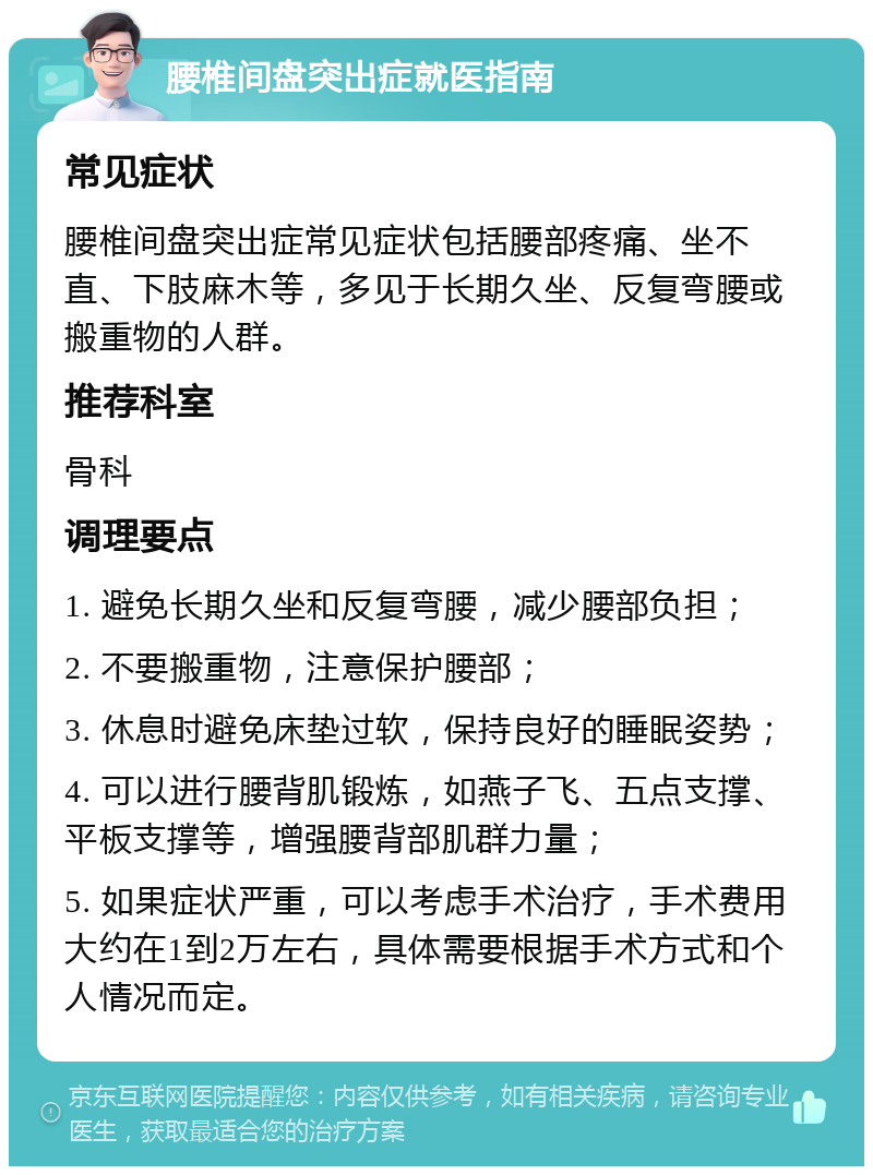 腰椎间盘突出症就医指南 常见症状 腰椎间盘突出症常见症状包括腰部疼痛、坐不直、下肢麻木等，多见于长期久坐、反复弯腰或搬重物的人群。 推荐科室 骨科 调理要点 1. 避免长期久坐和反复弯腰，减少腰部负担； 2. 不要搬重物，注意保护腰部； 3. 休息时避免床垫过软，保持良好的睡眠姿势； 4. 可以进行腰背肌锻炼，如燕子飞、五点支撑、平板支撑等，增强腰背部肌群力量； 5. 如果症状严重，可以考虑手术治疗，手术费用大约在1到2万左右，具体需要根据手术方式和个人情况而定。