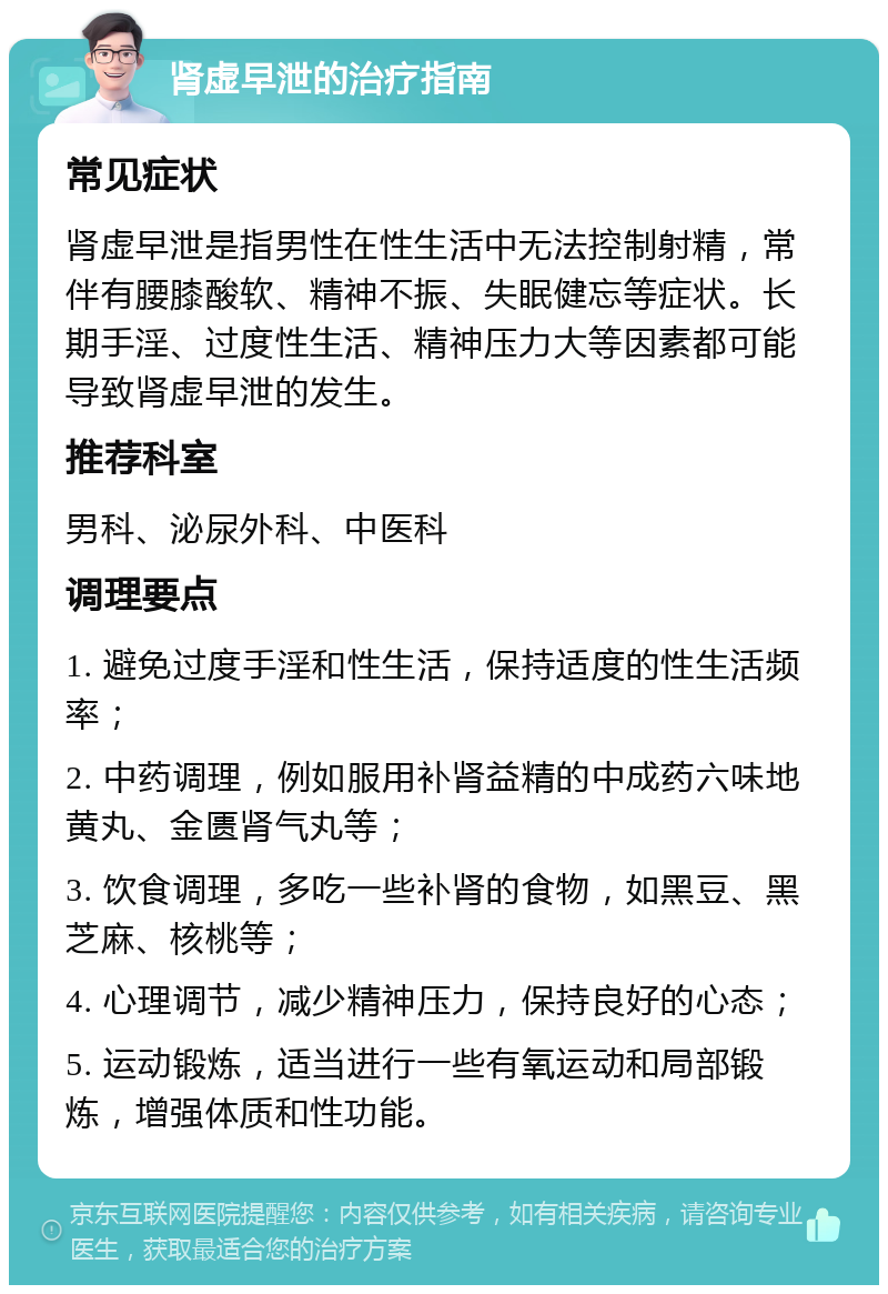 肾虚早泄的治疗指南 常见症状 肾虚早泄是指男性在性生活中无法控制射精，常伴有腰膝酸软、精神不振、失眠健忘等症状。长期手淫、过度性生活、精神压力大等因素都可能导致肾虚早泄的发生。 推荐科室 男科、泌尿外科、中医科 调理要点 1. 避免过度手淫和性生活，保持适度的性生活频率； 2. 中药调理，例如服用补肾益精的中成药六味地黄丸、金匮肾气丸等； 3. 饮食调理，多吃一些补肾的食物，如黑豆、黑芝麻、核桃等； 4. 心理调节，减少精神压力，保持良好的心态； 5. 运动锻炼，适当进行一些有氧运动和局部锻炼，增强体质和性功能。