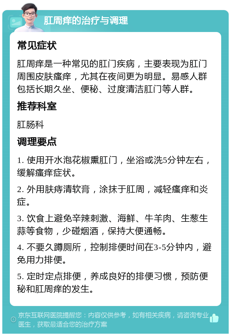 肛周痒的治疗与调理 常见症状 肛周痒是一种常见的肛门疾病，主要表现为肛门周围皮肤瘙痒，尤其在夜间更为明显。易感人群包括长期久坐、便秘、过度清洁肛门等人群。 推荐科室 肛肠科 调理要点 1. 使用开水泡花椒熏肛门，坐浴或洗5分钟左右，缓解瘙痒症状。 2. 外用肤痔清软膏，涂抹于肛周，减轻瘙痒和炎症。 3. 饮食上避免辛辣刺激、海鲜、牛羊肉、生葱生蒜等食物，少碰烟酒，保持大便通畅。 4. 不要久蹲厕所，控制排便时间在3-5分钟内，避免用力排便。 5. 定时定点排便，养成良好的排便习惯，预防便秘和肛周痒的发生。