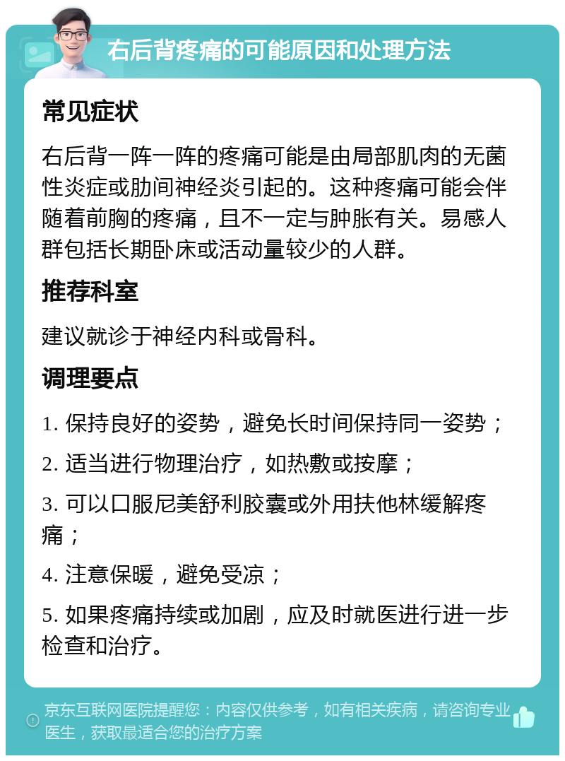 右后背疼痛的可能原因和处理方法 常见症状 右后背一阵一阵的疼痛可能是由局部肌肉的无菌性炎症或肋间神经炎引起的。这种疼痛可能会伴随着前胸的疼痛，且不一定与肿胀有关。易感人群包括长期卧床或活动量较少的人群。 推荐科室 建议就诊于神经内科或骨科。 调理要点 1. 保持良好的姿势，避免长时间保持同一姿势； 2. 适当进行物理治疗，如热敷或按摩； 3. 可以口服尼美舒利胶囊或外用扶他林缓解疼痛； 4. 注意保暖，避免受凉； 5. 如果疼痛持续或加剧，应及时就医进行进一步检查和治疗。