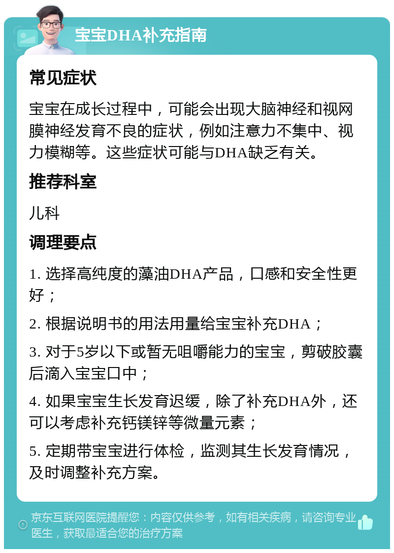 宝宝DHA补充指南 常见症状 宝宝在成长过程中，可能会出现大脑神经和视网膜神经发育不良的症状，例如注意力不集中、视力模糊等。这些症状可能与DHA缺乏有关。 推荐科室 儿科 调理要点 1. 选择高纯度的藻油DHA产品，口感和安全性更好； 2. 根据说明书的用法用量给宝宝补充DHA； 3. 对于5岁以下或暂无咀嚼能力的宝宝，剪破胶囊后滴入宝宝口中； 4. 如果宝宝生长发育迟缓，除了补充DHA外，还可以考虑补充钙镁锌等微量元素； 5. 定期带宝宝进行体检，监测其生长发育情况，及时调整补充方案。