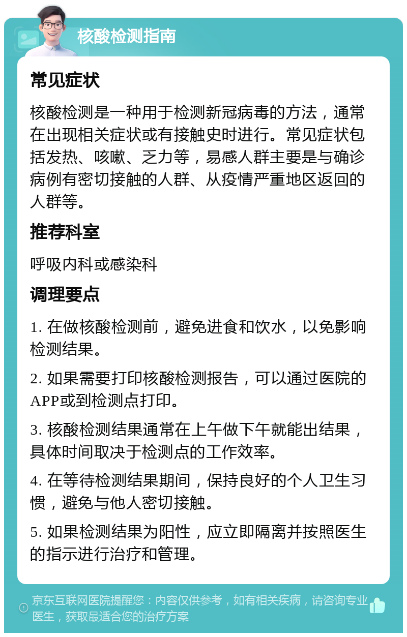 核酸检测指南 常见症状 核酸检测是一种用于检测新冠病毒的方法，通常在出现相关症状或有接触史时进行。常见症状包括发热、咳嗽、乏力等，易感人群主要是与确诊病例有密切接触的人群、从疫情严重地区返回的人群等。 推荐科室 呼吸内科或感染科 调理要点 1. 在做核酸检测前，避免进食和饮水，以免影响检测结果。 2. 如果需要打印核酸检测报告，可以通过医院的APP或到检测点打印。 3. 核酸检测结果通常在上午做下午就能出结果，具体时间取决于检测点的工作效率。 4. 在等待检测结果期间，保持良好的个人卫生习惯，避免与他人密切接触。 5. 如果检测结果为阳性，应立即隔离并按照医生的指示进行治疗和管理。