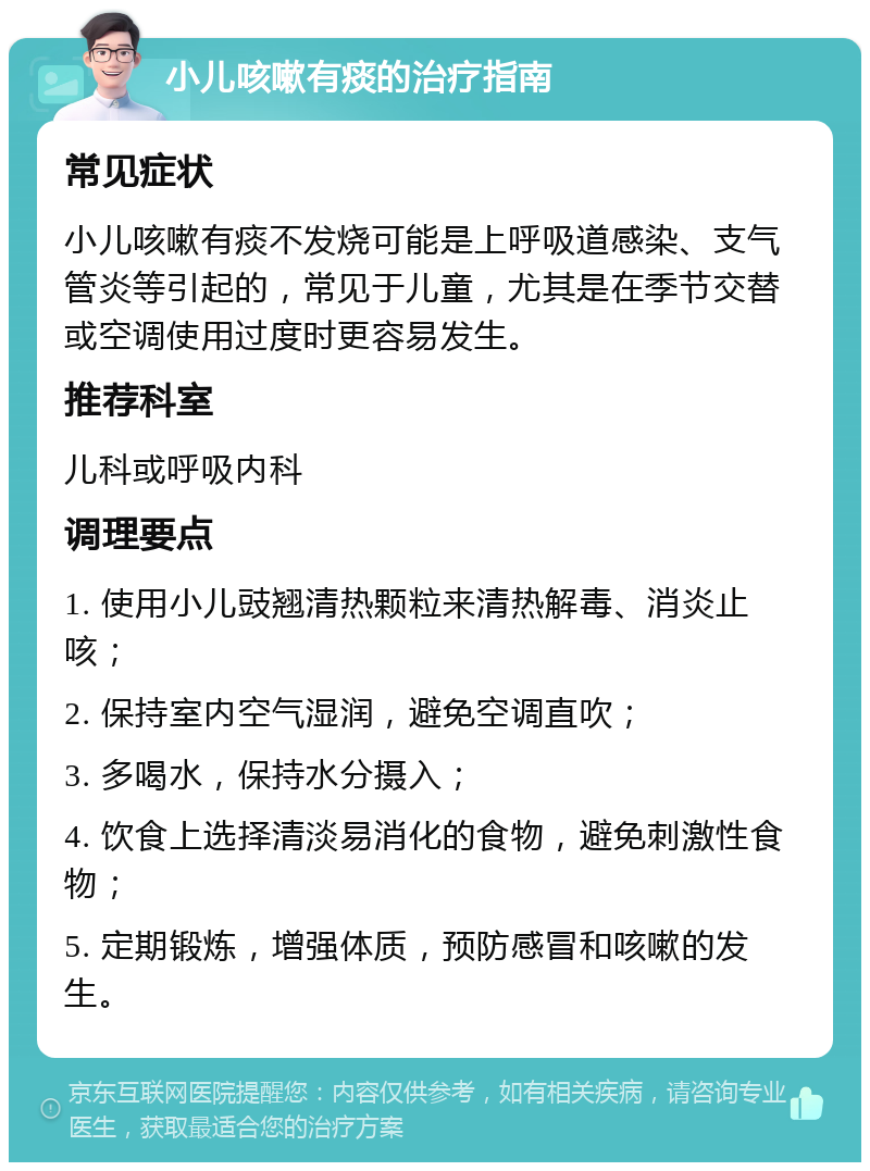 小儿咳嗽有痰的治疗指南 常见症状 小儿咳嗽有痰不发烧可能是上呼吸道感染、支气管炎等引起的，常见于儿童，尤其是在季节交替或空调使用过度时更容易发生。 推荐科室 儿科或呼吸内科 调理要点 1. 使用小儿豉翘清热颗粒来清热解毒、消炎止咳； 2. 保持室内空气湿润，避免空调直吹； 3. 多喝水，保持水分摄入； 4. 饮食上选择清淡易消化的食物，避免刺激性食物； 5. 定期锻炼，增强体质，预防感冒和咳嗽的发生。