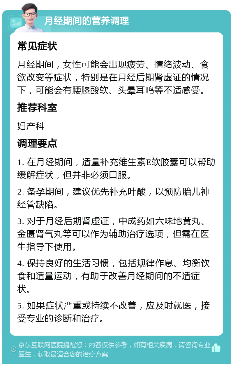 月经期间的营养调理 常见症状 月经期间，女性可能会出现疲劳、情绪波动、食欲改变等症状，特别是在月经后期肾虚证的情况下，可能会有腰膝酸软、头晕耳鸣等不适感受。 推荐科室 妇产科 调理要点 1. 在月经期间，适量补充维生素E软胶囊可以帮助缓解症状，但并非必须口服。 2. 备孕期间，建议优先补充叶酸，以预防胎儿神经管缺陷。 3. 对于月经后期肾虚证，中成药如六味地黄丸、金匮肾气丸等可以作为辅助治疗选项，但需在医生指导下使用。 4. 保持良好的生活习惯，包括规律作息、均衡饮食和适量运动，有助于改善月经期间的不适症状。 5. 如果症状严重或持续不改善，应及时就医，接受专业的诊断和治疗。