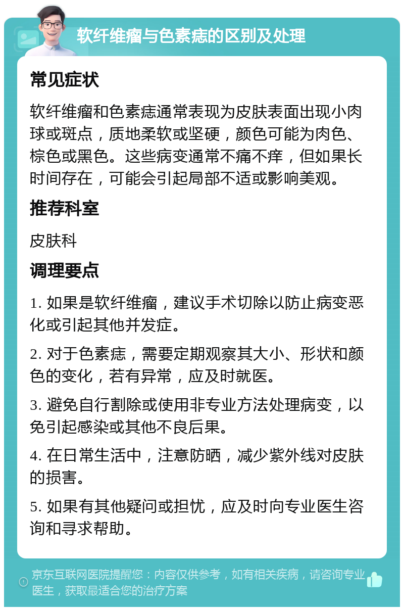 软纤维瘤与色素痣的区别及处理 常见症状 软纤维瘤和色素痣通常表现为皮肤表面出现小肉球或斑点，质地柔软或坚硬，颜色可能为肉色、棕色或黑色。这些病变通常不痛不痒，但如果长时间存在，可能会引起局部不适或影响美观。 推荐科室 皮肤科 调理要点 1. 如果是软纤维瘤，建议手术切除以防止病变恶化或引起其他并发症。 2. 对于色素痣，需要定期观察其大小、形状和颜色的变化，若有异常，应及时就医。 3. 避免自行割除或使用非专业方法处理病变，以免引起感染或其他不良后果。 4. 在日常生活中，注意防晒，减少紫外线对皮肤的损害。 5. 如果有其他疑问或担忧，应及时向专业医生咨询和寻求帮助。