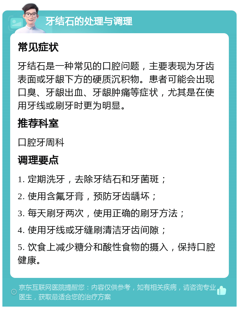 牙结石的处理与调理 常见症状 牙结石是一种常见的口腔问题，主要表现为牙齿表面或牙龈下方的硬质沉积物。患者可能会出现口臭、牙龈出血、牙龈肿痛等症状，尤其是在使用牙线或刷牙时更为明显。 推荐科室 口腔牙周科 调理要点 1. 定期洗牙，去除牙结石和牙菌斑； 2. 使用含氟牙膏，预防牙齿龋坏； 3. 每天刷牙两次，使用正确的刷牙方法； 4. 使用牙线或牙缝刷清洁牙齿间隙； 5. 饮食上减少糖分和酸性食物的摄入，保持口腔健康。