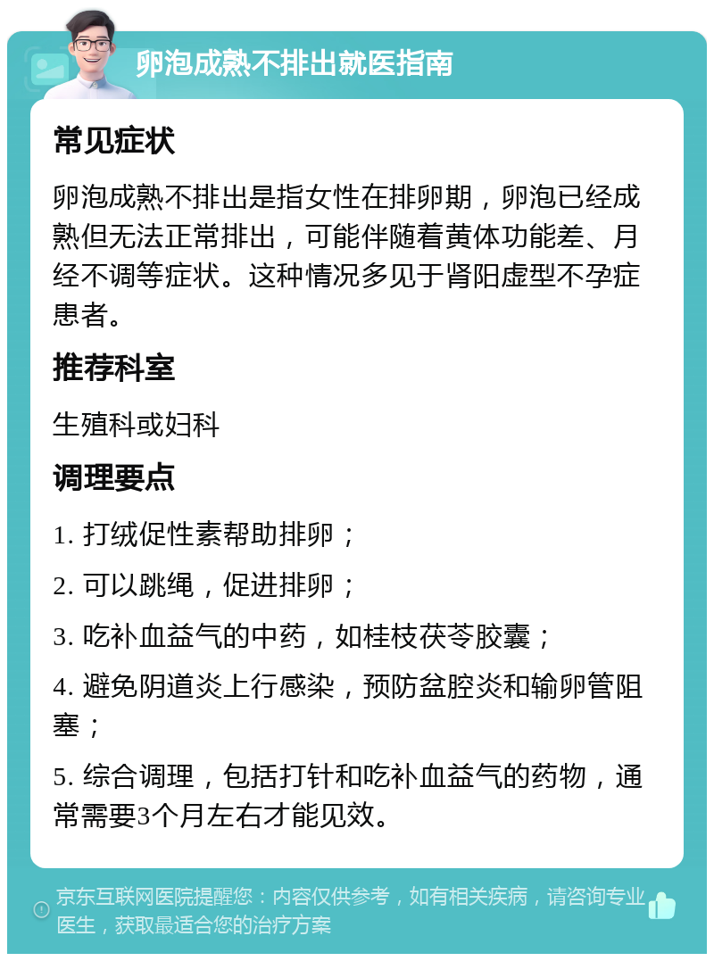 卵泡成熟不排出就医指南 常见症状 卵泡成熟不排出是指女性在排卵期，卵泡已经成熟但无法正常排出，可能伴随着黄体功能差、月经不调等症状。这种情况多见于肾阳虚型不孕症患者。 推荐科室 生殖科或妇科 调理要点 1. 打绒促性素帮助排卵； 2. 可以跳绳，促进排卵； 3. 吃补血益气的中药，如桂枝茯苓胶囊； 4. 避免阴道炎上行感染，预防盆腔炎和输卵管阻塞； 5. 综合调理，包括打针和吃补血益气的药物，通常需要3个月左右才能见效。