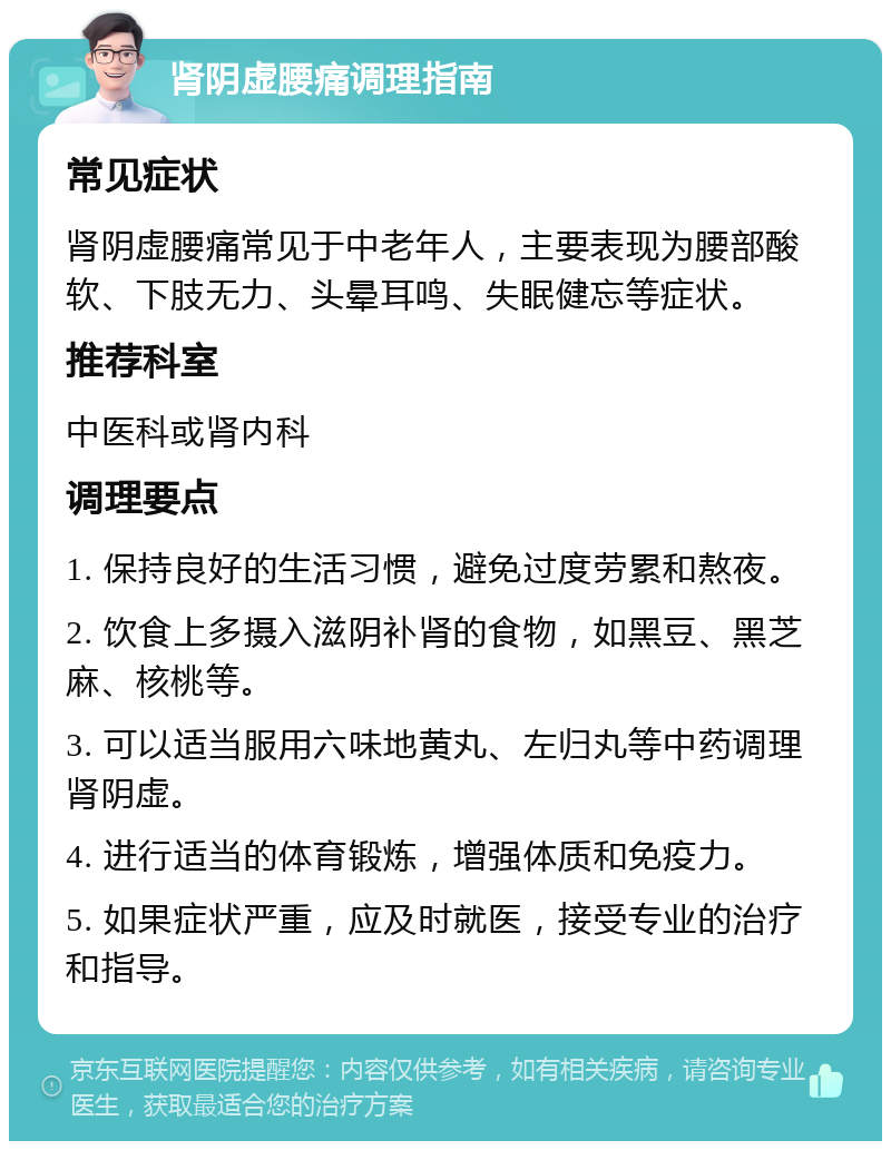 肾阴虚腰痛调理指南 常见症状 肾阴虚腰痛常见于中老年人，主要表现为腰部酸软、下肢无力、头晕耳鸣、失眠健忘等症状。 推荐科室 中医科或肾内科 调理要点 1. 保持良好的生活习惯，避免过度劳累和熬夜。 2. 饮食上多摄入滋阴补肾的食物，如黑豆、黑芝麻、核桃等。 3. 可以适当服用六味地黄丸、左归丸等中药调理肾阴虚。 4. 进行适当的体育锻炼，增强体质和免疫力。 5. 如果症状严重，应及时就医，接受专业的治疗和指导。